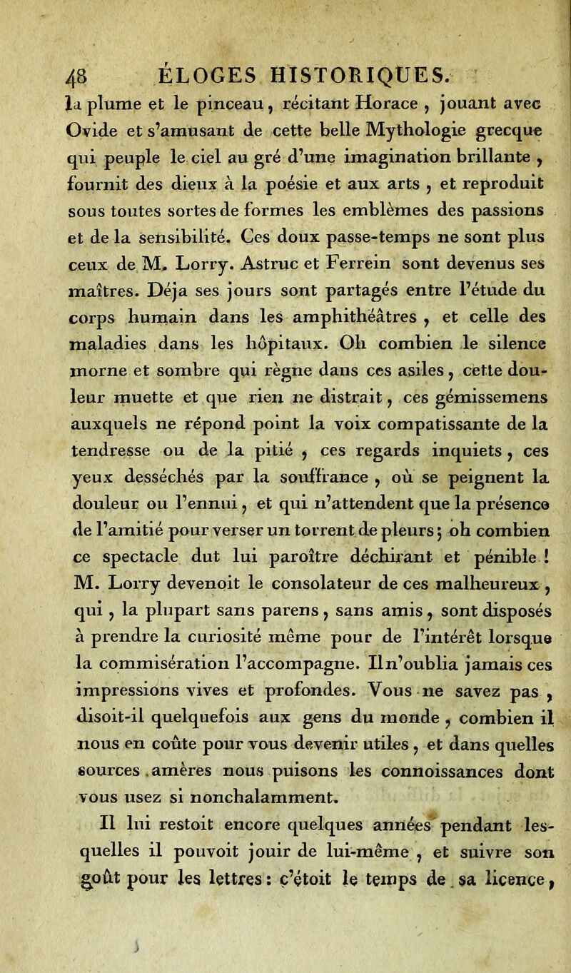 la plume et le pinceau, récitant Horace , jouant avec Ovide et s’amusant de cette belle Mythologie grecque qui peuple le ciel au gré d’une imagination brillante , fournit des dieux à la poésie et aux arts , et reproduit sous toutes sortes de formes les emblèmes des passions et de la sensibilité. Ces doux passe-temps ne sont plus ceux de M, Lorry. Astruc et Ferrein sont devenus ses maîtres. Déjà ses jours sont partagés entre l’étude du corps humain dans les amphithéâtres , et celle des maladies dans les hôpitaux. Oh combien le silence morne et sombre qui règne dans ces asiles, cette dou- leur muette et que rien ne distrait, ces gémissemens auxquels ne répond point la voix compatissante de la tendresse ou de la pitié , ces regards inquiets , ces yeux desséchés par la souffrance , où se peignent la douleur ou l’ennui, et qui n’attendent que la présence de l’amitié pour verser un torrent de pleurs ; oh combien ce spectacle dut lui paroître déchirant et pénible ! M. Lorry devenoit le consolateur de ces malheureux , qui , la plupart sans parens, sans amis, sont disposés à prendre la curiosité même pour de l’intérêt lorsque la commisération l’accompagne. Iln’oublia jamais ces impressions vives et profondes. Vous ne savez pas , disoit-il quelquefois aux gens du monde , combien il nous en coûte pour vous devenir utiles , et dans quelles sources amères nous puisons les connoissances dont vous usez si nonchalamment. Il lui restoit encore quelques années'pendant les- quelles il pouvoit jouir de lui-même , et suivre son goût pour les lettres : c’étoit le temps de sa licence,