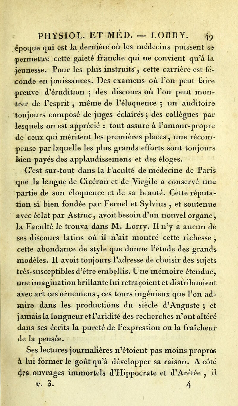 époque qui est la dernière où les médecins puissent se permettre cette gaieté franche qui ne convient qu’à la jeunesse. Pour les plus instruits', cette carrière est fé- conde en jouissances. Des examens où l’on peut faire preuve d’érudition $ des discours où l’on peut mon- trer de l’esprit , même de l’éloquence 5 un auditoire toujours composé de juges éclairés 5 des collègues par lesquels on est apprécié : tout assure à l’amour-propre de ceux qui méritent les premières places, une récom- pense par laquelle les plus grands efforts sont toujours bien payés des applaudissemens et des éloges. C’est sur-tout dans la Faculté de médecine de Paris que la langue de Cicéron et de Virgile a conservé une partie de son éloquence et de sa beauté. Cette réputa- tion si bien fondée par Fernel et Sylvius , et soutenue avec éclat par Astruc, avoitbesoin d’un nouvel organe, la Faculté le trouva dans M. Lorry. Il n’y a aucun de ses discours latins où il n’ait montré cette richesse , cette abondance de style que donne l’étude des grands modèles. Il avoit toujours l’adresse de choisir des sujets très-susceptibles d’être embellis. Une mémoire étendue, une imagination brillante lui retraçoient et distribuoient avec art ces ornemens, ces tours ingénieux que l’on ad- mire dans les productions du siècle d’Auguste 5 et jamais la longueur et l’aridité des recherches n’ont altéré dans ses écrits la pureté de l’expression ou la fraîcheur de la pensée. Ses lectures journalières n’étoient pas moins propres à lui former le goût qu’à développer sa raison. A côté des ouvrages immortels d’Hippocrate et d’Arétée , il t. 3. 4