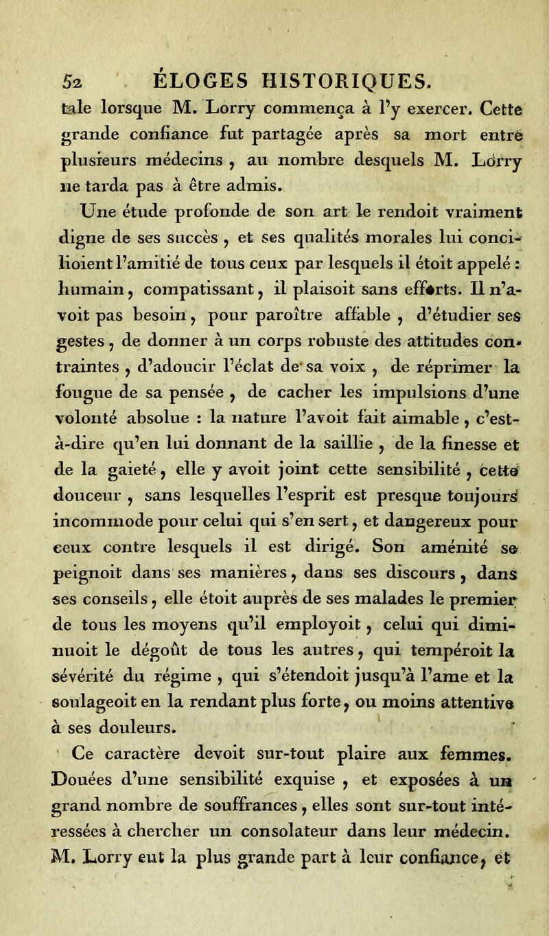 laie lorsque M. Lorry commença à l’y exercer. Cette grande confiance fut partagée après sa mort entré plusieurs médecins , au nombre desquels M. Ldrry ne tarda pas à être admis. Une étude profonde de son art le rendoit vraiment digne de ses succès , et ses qualités morales lui conci- lioient l’amitié de tous ceux par lesquels il étoit appelé : humain, compatissant, il plaisoit sans efforts. Il n’a- voit pas besoin, pour paroître affable , d’étudier ses gestes , de donner à un corps robuste des attitudes con* traintes , d’adoucir l’éclat de' sa voix , de réprimer la fougue de sa pensée , de cacher les impulsions d’une volonté absolue : la nature l’avoit fait aimable, c’est- à-dire qu’en lui donnant de la saillie , de la finesse et de la gaieté, elle y avoit joint cette sensibilité , cette douceur , sans lesquelles l’esprit est presque toujours incommode pour celui qui s’en sert, et dangereux pour ceux contre lesquels il est dirigé. Son aménité se peignoit dans ses manières, dans ses discours, dans ses conseils, elle étoit auprès de ses malades le premier de tous les moyens qu’il employoit, celui qui dimi- nuoit le dégoût de tous les autres, qui tempéroit la sévérité du régime , qui s’étendoit jusqu’à l’ame et la 6oulageoit en la rendant plus forte, ou moins attentive à ses douleurs. Ce caractère devoit sur-tout plaire aux femmes. Douées d’une sensibilité exquise , et exposées à un grand nombre de souffrances , elles sont sur-tout inté- ressées à chercher un consolateur dans leur médecin. M. Lorry eut la plus grande part à leur confiance, et