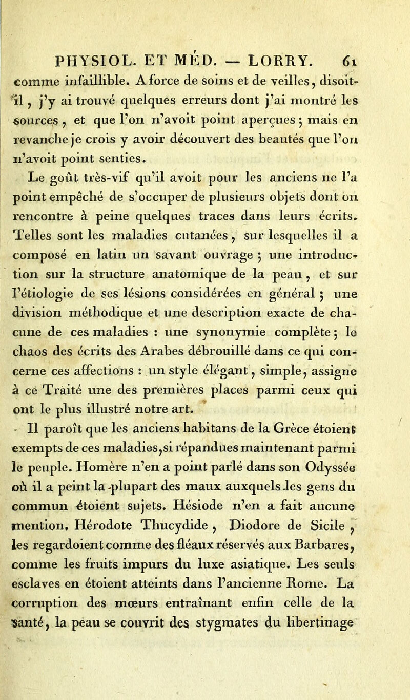 comme infaillible. A force de soins et de veilles, disoit- 11 , j’y ai trouvé quelques erreurs dont j’ai montré les sources , et que l’on n’avoit point aperçues 5 mais en revanche je crois y avoir découvert des beautés que l’on n’avoit point senties. Le goût très-vif qu’il avoit pour les anciens 11e l’a point empêché de s’occuper de plusieurs objets dont on rencontre à peine quelques traces dans leurs écrits. Telles sont les maladies cutanées , sur lesquelles il a composé en latin un savant ouvrage 5 une introduc- tion sur la structure anatomique de la peau , et sur l’étiologie de ses lésions considérées en général ; une division méthodique et une description exacte de cha- cune de ces maladies : une synonymie complète 5 le chaos des écrits des Arabes débrouillé dans ce qui con- cerne ces affections : un style élégant, simple, assigne à ce Traité une des premières places parmi ceux qui ont le plus illustré notre art. Il paroît que les anciens habitans de la Grèce étoient exempts de ces maladies,si répandues maintenant parmi le peuple. Homère 11’en a point parlé dans son Odyssée où il a peint la -plupart des maux auxquels -les gens du commun étoient sujets. Hésiode n’en a fait aucune mention. Hérodote Thucydide , Diodore de Sicile , les regardoient comme des fléaux réservés aux Barbares, comme les fruits impurs du luxe asiatique. Les seuls esclaves en étoient atteints dans l’ancienne Rome. La corruption des mœurs entraînant enfin celle de la santé, la peau se couvrit des stygmates du libertinage