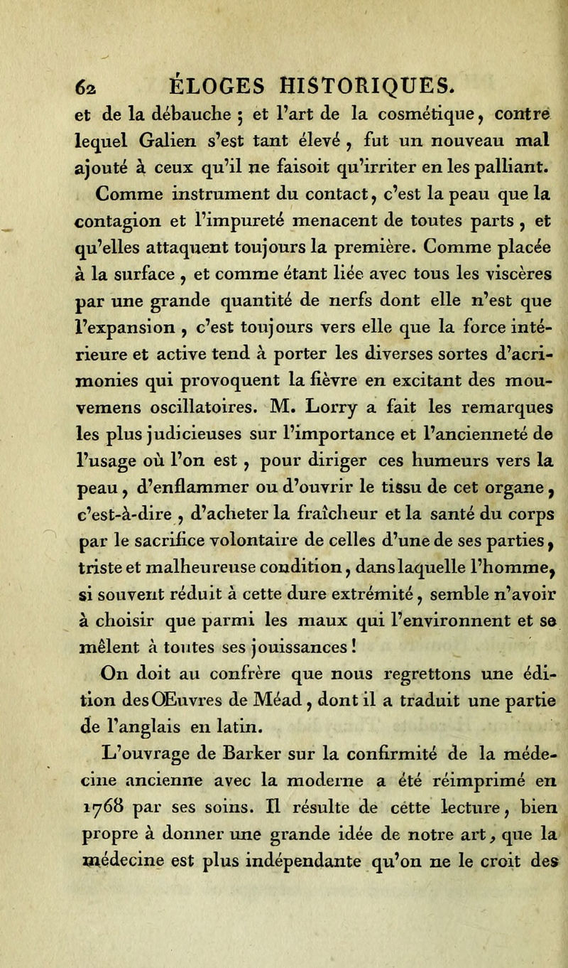 et de la débauche ; et l’art de la cosmétique, contre lequel Galien s’est tant élevé , fut un nouveau mal ajouté à ceux qu’il ne faisoit qu’irriter en les palliant. Comme instrument du contact, c’est la peau que la contagion et l’impureté menacent de toutes parts , et qu’elles attaquent toujours la première. Comme placée à la surface , et comme étant liée avec tous les viscères par une grande quantité de nerfs dont elle n’est que l’expansion , c’est toujours vers elle que la force inté- rieure et active tend à porter les diverses sortes d’acri- monies qui provoquent la fièvre en excitant des mou- vemens oscillatoires. M. Lorry a fait les remarques les plus judicieuses sur l’importance et l’ancienneté de l’usage où l’on est , pour diriger ces humeurs vers la peau, d’enflammer ou d’ouvrir le tissu de cet organe, c’est-à-dire , d’acheter la fraîcheur et la santé du corps par le sacrifice volontaire de celles d’une de ses parties , triste et malheui’euse condition, dans laquelle l’homme^ si souvent réduit à cette dure extrémité , semble n’avoir à choisir que parmi les maux qui l’environnent et se mêlent à toutes ses jouissances ! On doit au confrère que nous regrettons une édi- tion des Œuvres de Méad, dont il a traduit une partie de l’anglais en latin. L’ouvrage de Barker sur la confirmité de la méde- cine ancienne avec la moderne a été réimprimé en 1768 par ses soins. Il résulte de cette lecture, bien propre à donner une grande idée de notre art, que la médecine est plus indépendante qu’on ne le croit des