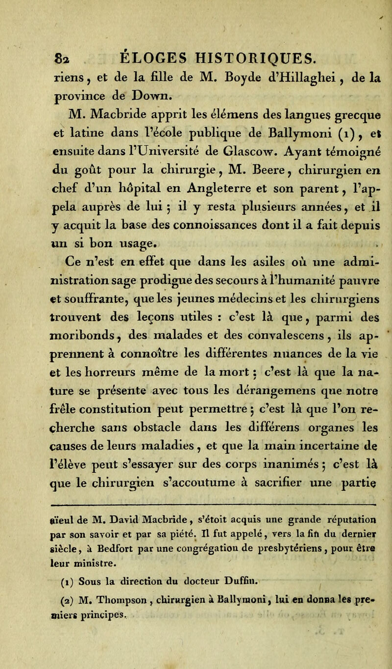 riens, et de la fille de M. Boyde d’Hillaghei , de la province de Down. M. Macbride apprit les élémens des langues grecque et latine dans l’école publique de Ballymoni (1) , et ensuite dans l’Université de Glascow. Ayant témoigné du goût pour la chirurgie, M. Beere, chirurgien en chef d’un hôpital en Angleterre et son parent, l’ap- pela auprès de lui 5 il y resta plusieurs années, et il y acquit la base des connoissances dont il a fait depuis un si bon usage. Ce n’est en effet que dans les asiles où une admi- nistration sage prodigue des secours à l’humanité pauvre et souffrante, que les jeunes médecins et les chirurgiens trouvent des leçons utiles : c’est là que, parmi des moribonds , des malades et des convalescens , ils ap- prennent à connoître les différentes nuances de la vie et les horreurs même de la mort : c’est là que la na- ture se présente avec tous les dérangemens que notre frêle constitution peut permettre ; c’est là que l’on re- cherche sans obstacle dans les différens organes les causes de leurs maladies , et que la main incertaine de l’élève peut s’essayer sur des corps inanimés 5 c’est là que le chirurgien s’accoutume à sacrifier une partie aïeul de M. David Macbride, s’étoit acquis une grande réputation par son savoir et par sa piété. Il fut appelé, vers la fin du dernier siècle, à Bedfort par une congrégation de presbytériens , pour être leur ministre. (1) Sous la direction du docteur Duffin. (2) M. Thompson , chirurgien à Ballymoni, lui en donna les pre- miers principes.