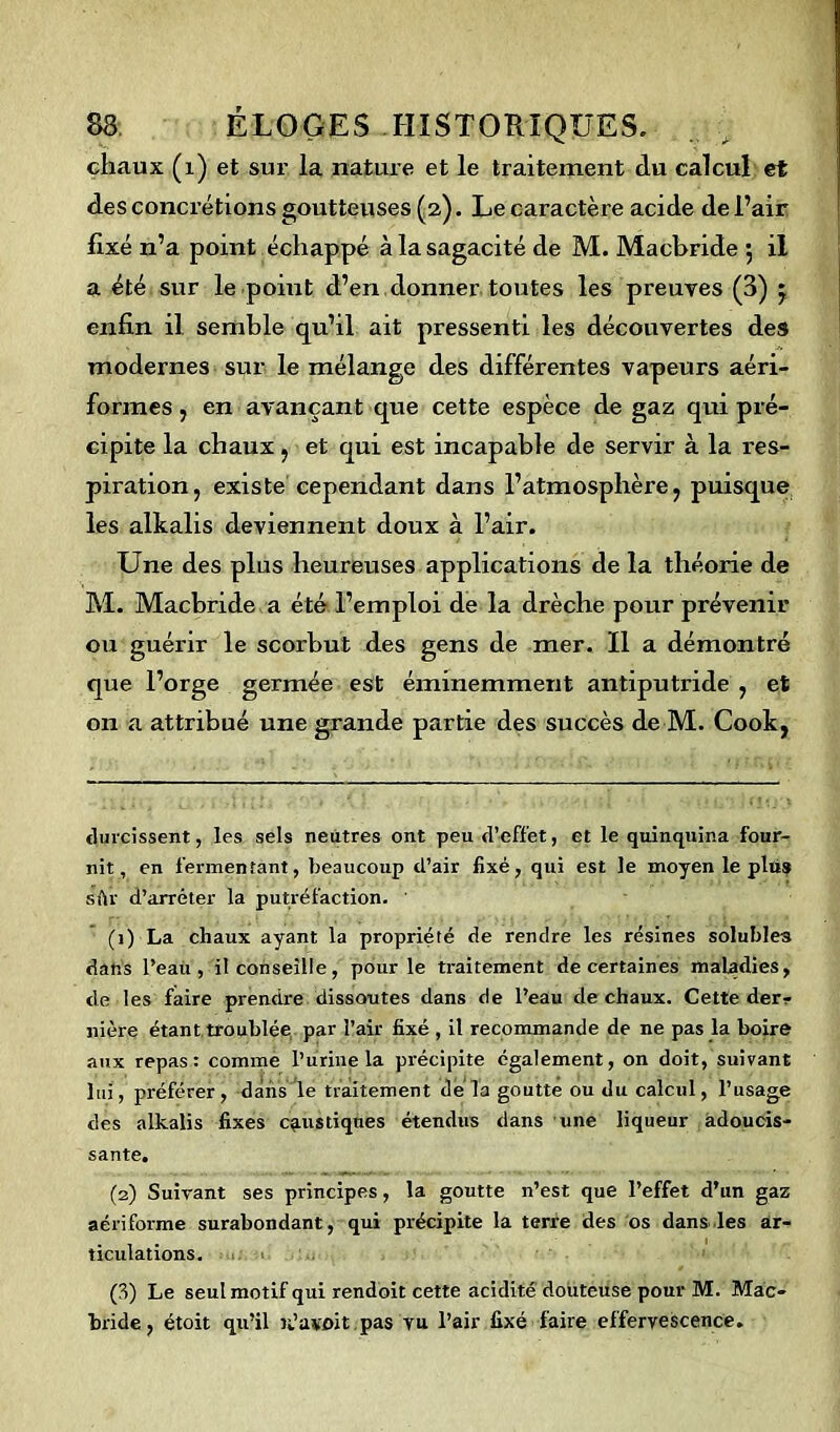 chaux (1) et sur la nature et le traitement du calcul et des concrétions goutteuses (2). Le caractère acide de l’air fixé n’a point échappé à la sagacité de M. Macbride 5 il a été sur le point d’en donner toutes les preuves (3) j enfin il semble qu’il ait pressenti les découvertes des modernes sur le mélange des différentes vapeurs aéri- formes , en avançant que cette espèce de gaz qui pré- cipite la chaux, et qui est incapable de servir à la res- piration, existe cependant dans l’atmosphère, puisque les alkalis deviennent doux à l’air. Une des plus heureuses applications de la théorie de M. Macbride a été l’emploi de la drèche pour prévenir ou guérir le scorbut des gens de mer. Il a démontré que l’orge germée est éminemment antiputride , et on a attribué une grande partie des succès de M. Cook, durcissent, les sels neutres ont peu d’effet, et le quinquina four- nit, en fermentant, beaucoup d’air fixé, qui est le moyen le plus sûr d’arrêter la putréfaction. ' (1) La chaux ayant la propriété de rendre les résines solubles dans l’eau, il conseille, pour le traitement de certaines maladies, de les faire prendre dissoutes dans de l’eau de chaux. Cette derr nière étant troublée par l’air fixé , il recommande de ne pas la boire aux repas: comme l’urine la précipite également, on doit, suivant luî, préférer, dans le traitement delà goutte ou du calcul, l’usage des alkalis fixes caustiques étendus dans une liqueur adoucis- sante. (s) Suivant ses principes, la goutte n’est que l’effet d’un gaz aériforme surabondant, qui précipite la terre des os dans les ar- ticulations. (3) Le seul motif qui rendoit cette acidité douteuse pour M. Mac- bride, étoit qu’il k’a voit pas vu l’air fixé faire effervescence.