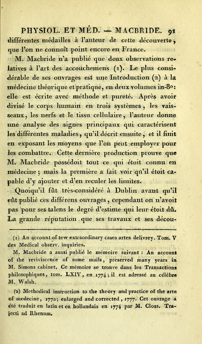 différentes médailles à l’auteur de cette découverte , que l’on ne connoît point encore en France. M. Macbride n’a publié que deux observations re- latives à l’art des accoüchemens (1). Le plus consi- dérable de ses ouvrages est une Introduction (2) à la médecine théorique et pratique, en deux volumes in-8°: elle est écrite avec méthode et pureté. Après avoir divisé le corps humain en trois systèmes , les vais- seaux, les nerfs et le tissu cellulaire, l’auteur donne une analyse des signes principaux qui caractérisent les différentes maladies, qu’il décrit ensuite , et il finit en exposant les moyens que l’on peut employer pour les combattre. Cette dernière production prouve que M. Macbride possédoit tout ce qui étoit connu en médecine 5 mais la première a fait voir qu’il étoit ca- pable d’y ajouter et d’en reculer les limites. Quoiqu’il lût très-considéré à Dublin avant qu’il eût publié ces différens ouvrages , cependant on n’avoit pas pour ses talens le degré d’estime qui leur étoit dû. La grande réputation que ses travaux et ses décou- (1) An account of tew extraordinary cases artes delivrey. Tom. V des Medical observ. inquiries. M. Macbride a aussi publié le mémoire suivant : An account of the reviviscence of some mails, preserved many years in M. Simons cabinet. Ce mémoire se trouve dans les Transactions philosophiques, tom. LX1V, en 1774il est adressé au célèbre M. Walsh. (2) Methodical instruction to the theory and practice of the arte of medecine, 1772; enlarged and corrected , 1777. Cet ouvrage a été traduit en latin et en hollandais en 1774 par M. Closs. Tra- jecti ad Rhenum.