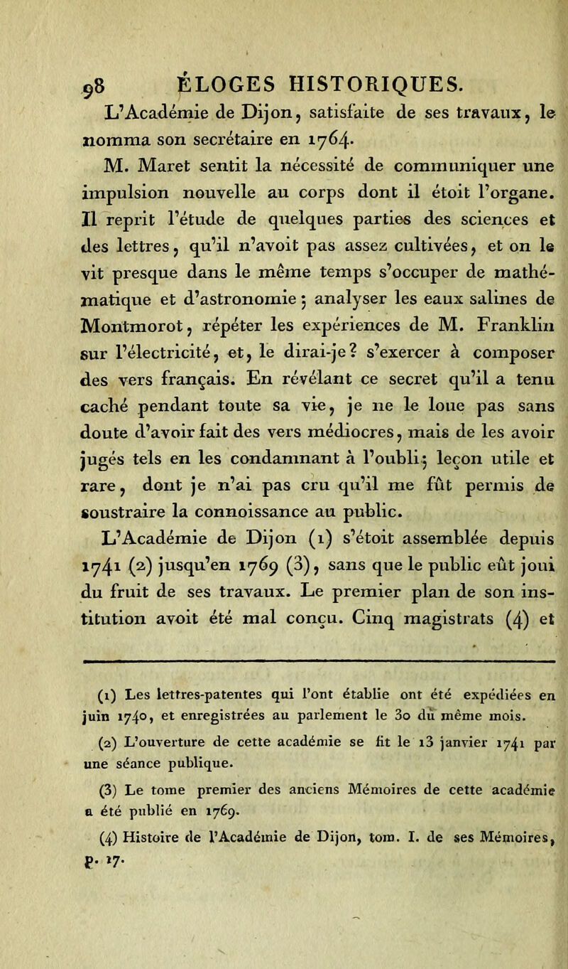 L’Académie de Dijon, satisfaite de ses travaux, le nomma son secrétaire en 1764. M. Maret sentit la nécessité de communiquer une impulsion nouvelle au corps dont il étoit l’organe. Il reprit l’étude de quelques parties des sciences et des lettres, qu’il n’avoit pas assez cultivées, et on le vit presque dans le même temps s’occuper de mathé- matique et d’astronomie ; analyser les eaux salines de Montmorot, répéter les expériences de M. Franklin sur l’électricité, et, le dirai-je? s’exercer à composer des vers français. En révélant ce secret qu’il a tenu caché pendant toute sa vie, je 11e le loue pas sans doute d’avoir fait des vers médiocres, mais de les avoir jugés tels en les condamnant à l’oubli.5 leçon utile et rare, dont je n’ai pas cru qu’il me fût permis de soustraire la connoissance au public. L’Académie de Dijon (1) s’étoit assemblée depuis 1741 (2) jusqu’en 1769 (3), sans que le public eût joui du fruit de ses travaux. Le premier plan de son ins- titution avoit été mal conçu. Cinq magistrats (4) et (1) Les lettres-patentes qui l’ont établie ont été expédiées en juin 174°> et enregistrées au parlement le 3o dû même mois. (2) L’ouverture de cette académie se fit le i3 janvier 1741 par une séance publique. (3) Le tome premier des anciens Mémoires de cette académie a été publié en 1769. (4) Histoire de l’Académie de Dijon, tora. I. de ses Mémoires, p. i7.