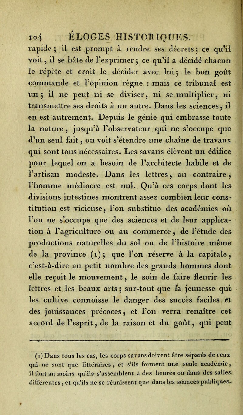 rapide ; il est prompt à rendre ses décrets ; ce qu’il voit, il se liâte de l’exprimer ; ce qu’il a décidé chacun le répète et croit le décider avec lui ; le bon goût commande et l’opinion règne : mais ce tribunal est un j il ne peut ni se diviser, ni se multiplier, ni transmettre ses droits à un autre. Dans les sciences, il en est autrement. Depuis le génie qui embrasse toute la nature, jusqu’à l’observateur qui ne s’occupe que d’un seul fait, on voit s’étendre une chaîne de travaux qui sont tous nécessaires. Les savans élèvent un édifice pour lequel on a besoin de l’architecte habile et de l’artisan modeste. Dans les lettres, au contraire, l’homme médiocre est nul. Qu’à ces corps dont les divisions intestines montrent assez combien leur cons- titution est vicieuse, l’on substitue des académies où l’on ne s’.occupe que des sciences et de leur applica- tion à l’agricülture ou au commerce, de l’étude des productions naturelles du sol ou de l’histoire même de la province (1)} que l’on réserve à la capitale, c’est-à-dire au petit nombre des grands hommes dont elle reçoit le mouvement, le soin de faire fleurir les lettres et les beaux arts 5 sur-tout que la jeunesse qui les cultive connoisse le danger des succès faciles et des jouissances précoces, et l’on verra renaître cet accord de l’esprit, de la raison et du goût, qui peut (1) Dans tous les cas, les corps savans doivent être séparés de ceux qui ne sont que littéraires, et s’ils forment une seule académie, il faut au moins qu’ils s’assemblent à des heures ou dans des salles differentes, et qu’ils ne se réunissent que dans les séances publiques.