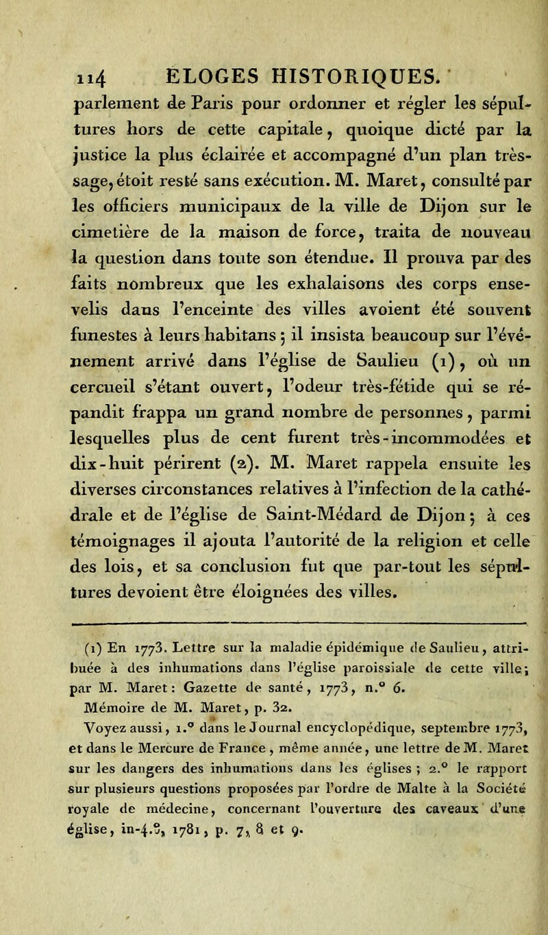 parlement de Paris pour ordonner et régler les sépul- tures hors de cette capitale, quoique dicté par la justice la plus éclairée et accompagné d’un plan très- sage, étoit resté sans exécution. M. Maret, consulté par les officiers municipaux de la ville de Dijon sur le cimetière de la maison de force, traita de nouveau la question dans toute son étendue. Il prouva par des faits nombreux que les exhalaisons des corps ense- velis dans l’enceinte des villes avoient été souvent funestes à leurs habitans , il insista beaucoup sur l’évé- nement arrivé dans l’église de Saulieu (1), où un cercueil s’étant ouvert, l’odeur très-fétide qui se ré- pandit frappa un grand nombre de personnes, parmi lesquelles plus de cent furent très-incommodées et dix-huit périrent (2). M. Maret rappela ensuite les diverses circonstances relatives à l’infection de la cathé- drale et de l’église de Saint-Médard de Dijon; à ces témoignages il ajouta l’autorité de la religion et celle des lois, et sa conclusion fut que par-tout les sépul- tures dévoient être éloignées des villes. (1) En 1773. Lettre sur la maladie épidémique de Saulieu, attri- buée à des inhumations dans l’église paroissiale de cette ville; par M. Maret: Gazette de santé, 1773, n.° 6. Mémoire de M. Maret, p. 32. Voyez aussi, i.° dans le Journal encyclopédique, septembre 1773, et dans le Mercure de France , même année, une lettre deM. Maret sur les dangers des inhumations dans les églises ; 2.0 le rapport sur plusieurs questions proposées par l’ordre de Malte à la Société royale de médecine, concernant l’ouverture des caveaux d’une église, in-4.S, 1781, p. 7,, 8 et 9.