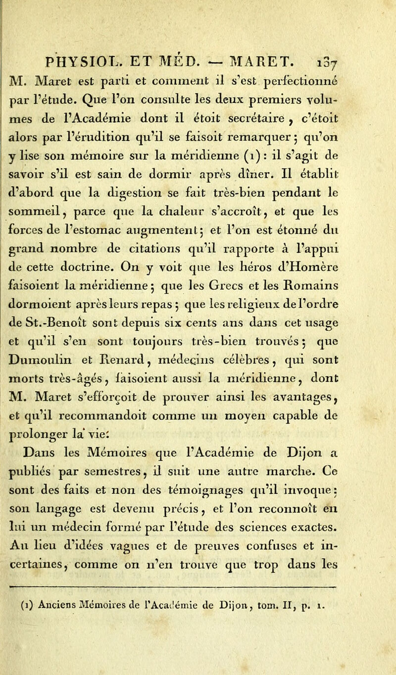 M. Maret est parti et comment il s’est perfectionné par l’étude. Que l’on consulte les deux premiers volu- mes de l’Académie dont il étoit secrétaire , c’étoit alors par l’érudition qu’il se faisoit remarquer ; qu’on y lise son mémoire sur la méridienne (1) : il s’agit de savoir s’il est sain de dormir après dîner. Il établit d’abord que la digestion se fait très-bien pendant le sommeil , parce que la chaleur s’accroît, et que les forces de l’estomac augmentent; et l’on est étonné du grand nombre de citations qu’il rapporte à l’appui de cette doctrine. On y voit que les héros d’Homère faisoient la méridienne ; que les Grecs et les Romains dormoient après leurs repas ; que les religieux de l’ordre de St.-Benoît sont depuis six cents ans dans cet usage et qu’il s’en sont toujours très-bien trouvés; que Dumoulin et Renard, médecins célèbres, qui sont morts très-âgés ? laisoient aussi la méridienne, dont M. Maret s’efforçoit de prouver ainsi les avantages, et qu’il recommandoit comme un moyen capable de prolonger la viei Dans les Mémoires que l’Académie de Dijon a publiés par semestres, il suit une autre marche. Ce sont des faits et non des témoignages qu’il invoque ; son langage est devenu précis, et l’on reconnoît en lui un médecin formé par l’étude des sciences exactes. Au lieu d’idées vagues et de preuves confuses et in- certaines, comme on n’en trouve que trop dans les (1) Anciens Mémoires de l'Académie de Dijon, tom. II, p. r.