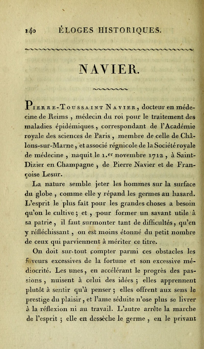 NAVIER. Pieuke-Toussaikt Naviek, docteur en méde- cine de Reims , médecin du roi pour le traitement des maladies épidémiques , correspondant de l’Académie royale des sciences de Paris , membre de celle de Châ- lons-sur-Marne , et associé régnicole de la Société royale de médecine , naquit le i.er novembre 1712 , à Saint- Dizier en Champagne , de Pierre Navier et de Fran- çoise Lesur. La nature semble jeter les hommes sur la surface du globe , comme elle y répand les germes au hasard. L’esprit le plus fait pour les grandes choses a besoin qu’on le cultive 5 et , pour former un savant utile à sa patrie , il faut surmonter tant de difficultés, qu’en y réfléchissant , on est moins étonné du petit nombre de ceux qui parviennent à mériter ce titre. On doit sur-tout compter parmi ces obstacles les f veurs excessives de la fortune et son excessive mé- diocrité. Les unes, en accélérant le progrès des pas- sions 5 nuisent à celui des idées ; elles apprennent plutôt à sentir qu’à penser 3 elles offrent aux sens le prestige du plaisir , et l’ame séduite n’ose plus se livrer à la réflexion ni au travail. L’autre arrête la marche de l’esprit 3 elle en dessèche le germe , en le privant