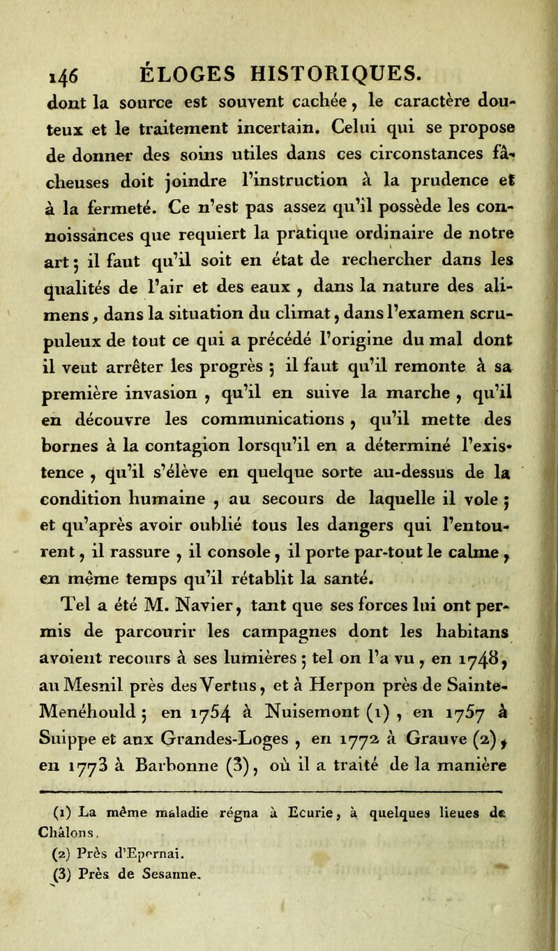 dont la source est souvent cachée, le caractère dou- teux et le traitement incertain. Celui qui se propose de donner des soins utiles dans ces circonstances fâ- cheuses doit joindre l’instruction à la prudence et à la fermeté. Ce n’est pas assez qu’il possède les con- noissânces que requiert la pratique ordinaire de notre art 5 il faut qu’il soit en état de rechercher dans les qualités de l’air et des eaux , dans la nature des ali- mens, dans la situation du climat, dans l’examen scru- puleux de tout ce qui a précédé l’origine du mal dont il veut arrêter les progrès ; il faut qu’il remonte à sa première invasion , qu’il en suive la marche , qu’il en découvre les communications , qu’il mette des bornes à la contagion lorsqu’il en a déterminé l’exis- tence , qu’il s’élève en quelque sorte au-dessus de la condition humaine , au secours de laquelle il vole ; et qu’après avoir oublié tous les dangers qui l’entou- rent , il rassure , il console, il porte par-tout le calme 7 en même temps qu’il rétablit la santé. Tel a été M. Navier, tant que ses forces lui ont per- mis de parcourir les campagnes dont les habitans avoient recours à ses lumières ; tel on l’a vu , en 17487 au Mesnil près des Vertus, et à Herpon près de Sainte- Menéhould 5 en 1754 à Nuisemont (i) , en 1757 à Suippe et aux Grandes-Loges , en 1772 à Grauve (2) t en 1773 à Barbonne (3), où il a traité de la manière (1) La même maladie régna à Ecurie, à quelques lieues de Chiions. (2) Près d’Epernai. (3) Près de Sesanne.