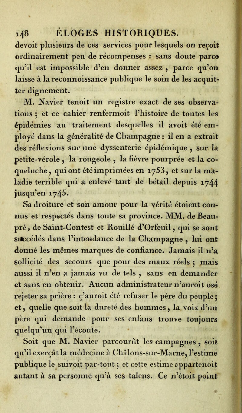 devoit plusieurs de ces services pour lesquels on reçoit ordinairement peu de récompenses : sans doute parc© qu’il est impossible d’en donner assez , parce qu’on laisse à la reconnoissance publique le soin de les acquit- ter dignement. M. Navier tenoit un registre exact de ses observa- tions 5 et ce cahier renfermoit l’histoire de toutes les épidémies au traitement desquelles il avoit été em- ployé dans la généralité de Champagne : il en a extrait des réflexions sur une dyssenterie épidémique , sur la petite-vérole , la rougeole , la fièvre pourprée et la co- queluche , qui ont été imprimées en iy53, et sur la ma- ladie terrible qui a enlevé tant de bétail depuis 1744 jusqu’en 1745. Sa droiture et son amour pour la vérité étoient con- nus et respectés dans toute sa province. MM. de Beau- pré , de Saint-Contest et Rouillé d’Orfeuil, qui se sont srtecédés dans l’intendance de la Champagne , lui ont donné les mêmes marques de confiance. Jamais il n’a sollicité des secours que pour des maux réels ; mais aussi il n’en a jamais vu de tels , sans en demander et sans en obtenir. Aucun administrateur n’auroit osé rejeter sa prière : ç’auroit été refuser le père du peuple; et, quelle que soit la dureté des hommes, la voix d’un père qui demande pour ses enfans trouve toujours quelqu’un qui l’écoute. Soit que M. Navier parcourut les campagnes , soit qu’il exerçât la médecine à Châlons-sur-Marne, l’estime publique le suivoit par-tout ; et cette estime appartenoit autant à sa personne qu’à ses talens. Ce n’étoit point