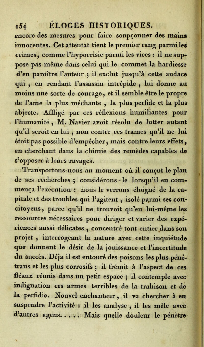 encore des mesures pour faire soupçonner des mains innocentes. Cet attentat tient le premier rang parmi les crimes , comme l’hypocrisie parmi les vices : il ne sup- pose pas même dans celui qui le commet la hardiesse d’en paroître l’auteur ; il exclut jusqu’à cette audace qui , en rendant l’assassin intrépide , lui donne au moins une sorte de courage, et il semble être le propre de l’ame la plus méchante , la plus perfide et la plus abjecte. Affligé par ces réflexions humiliantes pour l’humanité , M. Navier avoit résolu de lutter autant qu’il seroit en lui , non contre ces trames qu’il ne lui étoit pas possible d’empêcher, mais contre leurs effets, en cherchant dans la chimie des remèdes capables de s’opposer à leurs ravages. Transportons-nous au moment où il conçut le plan de ses recherches 5 considérons - le lorsqu’il en com- mença l’exécution : nous le verrons éloigné de la ca- pitale et des troubles qui l’agitent, isolé parmi ses con- citoyens, parce qu’il ne trouvoit qu’en lui-même les ressources nécessaires pour diriger et varier des expé- riences aussi délicates , concentré tout entier dans son projet , interrogeant la nature avec cette inquiétude que donnent le désir de la jouissance et l’incertitude du succès. Déjà il est entouré des poisons les plus péné- trans et les plus corrosifs 5 il frémit à l’aspect de ces fléaux réunis dans un petit espace j il contemple avec indignation ces armes terribles de la trahison et de la perfidie. Nouvel enchanteur, il va chercher à en suspendre l’activité : il les analyse , il les mêle avec d’autres agens Mais quelle douleur le pénètre