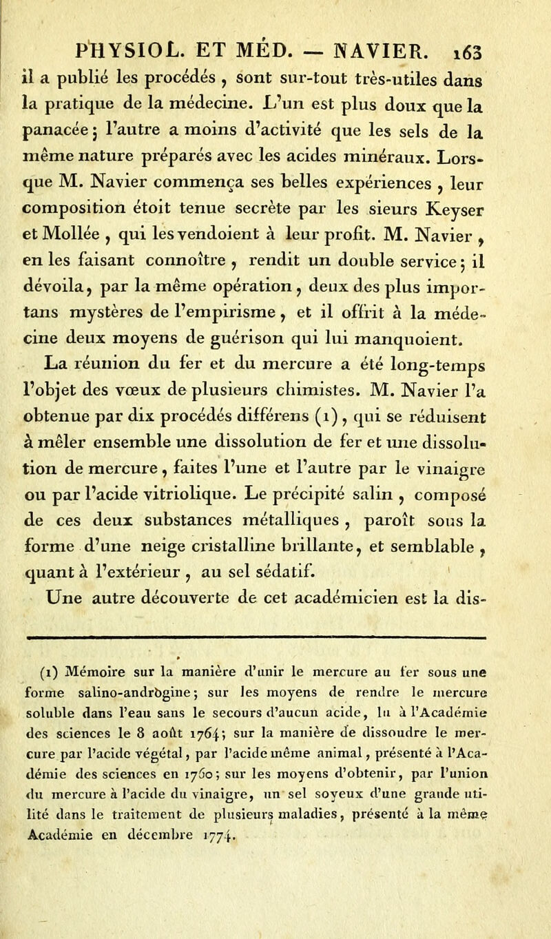 il a publié les procédés , sont sur-tout très-utiles dans la pratique de la médecine. L’un est plus doux que la panacée ; l’autre a moins d’activité que les sels de la même nature préparés avec les acides minéraux. Lors- que M. Navier commença ses belles expériences , leur composition étoit tenue secrète par les sieurs Keyser etMollée , qui lesvendoient à leur profit. M. Navier , en les faisant connoître , rendit un double service ; il dévoila, par la même opération , deux des plus impor- tans mystères de l’empirisme, et il offrit à la méde- cine deux moyens de guérison qui lui manquoient. La réunion du 1er et du mercure a été long-temps l’objet des vœux de plusieurs chimistes. M. Navier l’a obtenue par dix procédés différens (1), qui se réduisent à mêler ensemble une dissolution de fer et une dissolu- tion de mercure, faites l’une et l’autre par le vinaigre ou par l’acide vitriolique. Le précipité salin , composé de ces deux substances métalliques , paroît sous la forme d’une neige cristalline brillante, et semblable , quant à l’extérieur , au sel sédatif. Une autre découverte de cet académicien est la dis- (i) Mémoire sur la manière d’unir le mercure au 1er sous une forme salino-andrbgine ; sur les moyens de rendre le mercure soluble dans l’eau sans le secours d’aucun acide, lu à l’Académie des sciences le 8 aoât 17641 sur la manière de dissoudre le mer- cure par l’acide végétal, par l’acide même animal, présenté à l’Aca- démie des sciences en 1760; sur les moyens d’obtenir, par l’union du mercure à l’acide du vinaigre, un sel soyeux d’une grande uti- lité dans le traitement de plusieurs maladies, présenté à la mèmç Académie en décembre 1774.