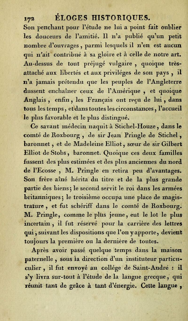 Son penchant pour l’étude ne lui a point fait oublier les douceurs de l’amitié. Il n’a publié qu’un petit nombre d’ouvrages , parmi lesquels il n’en est aucun qui n'ait contribué à sa gloire et à celle de notre art. Au-dessus de tout préjugé vulgaire , quoique très- attaché aux libertés et aux privilèges de son pays , il n’a jamais prétendu que les peuples de l’Angleterre dussent enchaîner ceux de l’Amérique , et quoique Anglais , enfin, les Français ont reçu de lui , dans tous les temps, etdans toutes les circonstances, l’accueil le pins favorable et le plus distingué. Ce savant médecin naquit à Stichel-Houze, dans le comté de Roxbourg , de sir Jean Pringle de Stichel, baronnet, et de Madeleine Elliot, sœur de sir Gilbert Elliot de Stobs, baronnet. Quoique ces deux familles fussent des plus estimées et des plus anciennes du nord de l’Ecosse , M. Pringle en retira peu d’avantages. Son frère aîné hérita du titre et de la plus grande partie des biens 5 le second servit le roi dans les armées britanniques ; le troisième occupa une place de magis- tratui’e , et fut schériff dans le comté de Roxbourg. M. Pringle, comme le plüs jeune, eut le lot le plus incertain , il fut réservé pour la carrière des lettres qui, suivant les dispositions que l’on y apporte, devient toujours la première ou la dernière de toutes. Après avoir passé quelque temps dans la maison paternelle , sous la direction d’un instituteur particu- culier , il fut envoyé au collège de Saint-André : il s’y livra sur-tout à l’étude de la langue grecque, qui réunit tant de grâce à tant d’énergie. Cette langue ,