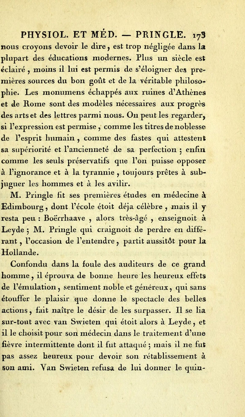 nous croyons devoir le dire, est trop négligée dans la plupart des éducations modernes. Plus un siècle est éclairé , moins il lui est permis de s’éloigner des pre- mières sources du bon goût et de la véritable philoso- phie. Les monumens échappés aux ruines d’Athènes et de Rome sont des modèles nécessaires aux progrès des arts et des lettres parmi nous. Ou peut les regarder, si l’expression est permise , comme les titres de noblesse de l’esprit humain , comme des fastes qui attestent sa supériorité et l’ancienneté de sa perfection 5 enfin comme les seuls préservatifs que l’on puisse opposer à l’ignorance et à la tyrannie , toujours prêtes à sub- juguer les hommes et à les avilir. M. Pringle fit ses premières études en médecine à Edimbourg, dont l’école étoit déjà célèbre , mais il y resta peu : Boè'rrhaave , alors très-âgé , enseignoit à Leyde ; M. Pringle qui craignoit de perdre en diffé- rant , l’occasion de l’entendre, partit aussitôt pour la Hollande. Confondu dans la foule des auditeurs de ce grand homme , il éprouva de bonne heure les heureux effets de l’émulation , sentiment noble et généreux, qui sans étouffer le plaisir que donne le spectacle des belles actions, fait naître le désir de les surpasser. Il se lia sur-tout avec van Swieten qui étoit alors à Leyde, et il le choisit pour son médecin dans le traitement d’une fièvre intermittente dont il fut attaqué 5 mais il ne fut pas assez heureux pour devoir son rétablissement à son ami. Van Swieten, refusa de lui donner le quin-