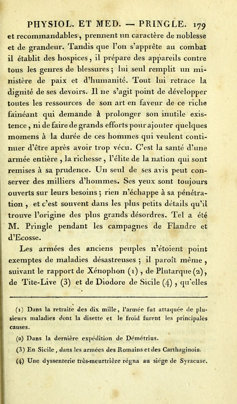 et recommandables, prennent un caractère de noblesse et de grandeur. Tandis que l’on s’apprête au combat il établit des hospices, il prépare des appareils contre tous les genres de blessures 5 lui seul remplit un mi- nistère de paix et d’humanité. Tout lui retrace la dignité de ses devoirs. Il ne s’agit point de développer toutes les ressources de son art en faveur de ce riche fainéant qui demande à prolonger son inutile exis- tence , ni de faire de grands efforts pour ajouter quelques momens à la durée de ces hommes qui veulent conti- nuer d’être après avoir trop vécu. C’est la santé d’une armée entière , la richesse , l’élite de la nation qui sont remises à sa prudence. Un seul de ses avis peut con- server des milliers d’hommes. Ses yeux sont toujours ouverts sur leurs besoins 5 rien n’échappe à sa pénétra- tion , et c’est souvent dans les plus petits détails qu’il trouve l’origine des plus grands désordres. Tel a été M. Pringle pendant les campagnes de Flandre et d’Ecosse. Les armées des anciens peuples n’étoient point exemptes de maladies désastreuses 5 il paroît même , suivant le rapport de Xénophori (1) , de Plutarque (2) f de Tite-Live (3) et de Diodore de Sicile (4) > qu'elles (1) Dans la retraite des dix mille, l’armée fut attaquée de plu- sieurs maladies dont la disette et le froid furent les principales causes. (2) Dans la dernière expédition de Démétrius. (3) En Sicile , dans les armées des Romains et des Carthaginois. (4) Une dyssenterie très-meurtrière régna au siège de Syracuse.