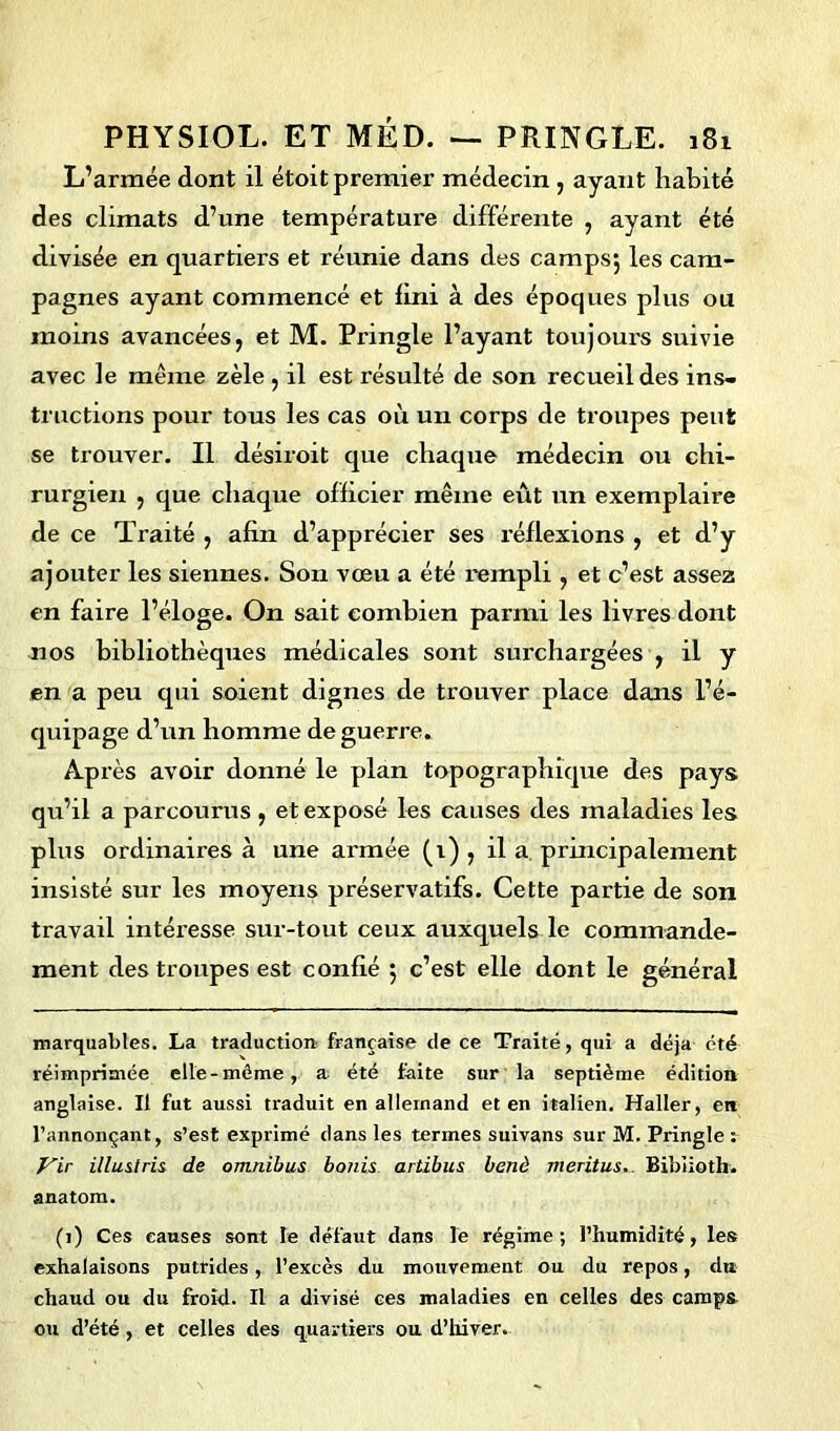 L’armée dont il étoit premier médecin , ayant habité des climats d’une température différente , ayant été divisée en quartiers et réunie dans des camps*, les cam- pagnes ayant commencé et lini à des époques plus ou moins avancées, et M. Pringle l’ayant toujours suivie avec le meme zèle, il est résulté de son recueil des ins- tructions pour tous les cas où un corps de troupes peut se trouver. Il désiroit que chaque médecin ou chi- rurgien , que chaque officier même eût un exemplaire de ce Traité , afin d’apprécier ses réflexions , et d’y ajouter les siennes. Son vœu a été rempli , et c’est assez en faire l’éloge. On sait combien parmi les livres dont nos bibliothèques médicales sont surchargées , il y en a peu qui soient dignes de trouver place dans l’é- quipage d’un homme de guerre. Après avoir donné le plan topographique des pays qu’il a parcourus, et exposé les causes des maladies les plus ordinaires à une aimée (i) , il a principalement insisté sur les moyens préservatifs. Cette partie de son travail intéresse sur-tout ceux auxquels le commande- ment des troupes est confié 5 c’est elle dont le général marquables. La traduction française de ce Traité, qui a déjà été réimprimée elle-même, a été faite sur la septième édition anglaise. Il fut aussi traduit en allemand et en italien. Haller, en l’annonçant, s’est exprimé dans les termes suivans sur M. Pringle : Vir illustris de omnibus bonis artibus benà meritus. Bibiioth. anatom. (1) Ces causes sont le défaut dans le régime; l’humidité, les exhalaisons putrides, l’excès d.u mouvement ou du repos, du chaud ou du froid. Il a divisé ces maladies en celles des camps ou d’été , et celles des quartiers ou d’hiver.