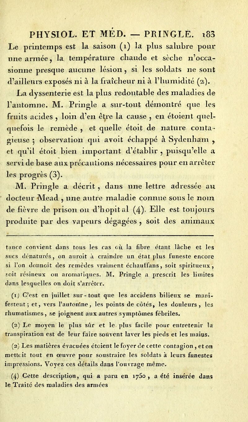 Le printemps est la saison (1) la plus salubre pour une armée, la température chaude et sèche n’occa- sionne presque aucune lésion , si les soldats ne sont d’ailleurs exposés ni à la fraîcheur ni à l’humidité (2). La dyssenterie est la plus redoutable des maladies de l’automne. M. Pringle a sur-tout démontré que les fruits acides , loin d’en être la cause , en étoient quel- quefois le remède , et quelle étoit de nature conta- gieuse 5 observation qui avoit échappé à Sydenham y et qu’il étoit bien important d’établir , puisqu’elle a servi de base aux précautions nécessaires pour en arrêter les progrès (3). M. Pringle a décrit , dans une lettre adressée au docteur Mead , une antre maladie connue sous le nom de fièvre de prison ou d’hôpital (4)- Elle est toujours produite par des vapeurs dégagées , soit des animaux tance convient dans tous les cas où la fibre étant lâclie et les sucs dénaturés, on auroit à craindre un état plus funeste encore si l’on donnoit des remèdes vraiment échauffans, soit spiritueux, soit résineux ou aromatiques. M. Pringle a prescrit les limites dans lesquelles on doit s’arrêter. (1) C’est en juillet sur-tout que les accidens bilieux se mani- festent; et, vers l’automne, les points de côtés, les douleurs, les rhumatismes, se joignent aux autres symptômes fébriles. (2) Le moyen le plus sùr et le plus facile pour entretenir la transpiration est de leur faire souvent laver les pieds et les mains. (2) Les matières évacuées étoient le foyer de cette contagion , et 011 metteit tout en œuvre pour soustraire les soldats à leurs funestes impressions. Voyez ces détails dans l’ouvrage même. (4) Cette description, qui a paru en iy5o , a été insérée dans le Traité des maladies des armées