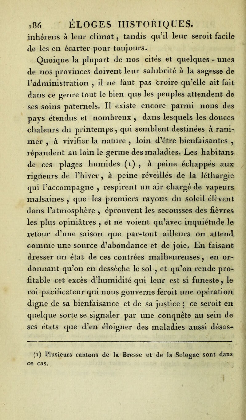 inhérens à leur climat , tandis qu’il leur seroit facile de les en écarter pour toujours. Quoique la plupart de nos cités et quelques - unes de nos provinces doivent leur salubrité à la sagesse de l’administration , il ne faut pas croire qu’elle ait fait dans ce genre tout le bien que les peuples attendent de ses soins paternels. Il existe encore parmi nous des pays étendus et nombreux , dans lesquels les douces chaleurs du printemps, qui semblent destinées à rani- mer , à vivifier la nature , loin d’être bienfaisantes , répandent au loin le germe des maladies. Les habitans de ces plages humides (1) , à peine échappés aux rigiieurs de l’hiver, à peine réveillés de la léthargie qui l’accompagne , respirent un air chargé de vapeurs malsaines , que les premiers rayons du soleil élèvent dans l’atmosphère , éprouvent les secousses des fièvres les plus opiniâtres , et ne voient qu’avec inquiétude le retour d’une saison que par-tout ailleurs on attend comme une source d’abondance et de joie. En faisant dresser un état de ces contrées malheureuses, en or- donnant qu’on en dessèche le sol , et qu’on rende pro- fitable cet excès d’humidité qui leur est si funeste, le roi pacificateur qui nous gouverne feroit une opération digne de sa bienfaisance et de sa justice 5 ce seroit en quelque sorte se signaler par une conquête au sein de ses états que d’en éloigner des maladies aussi désas- (1) Plusieurs cantons de la Bresse et de la Sologne sont dans ce cas.