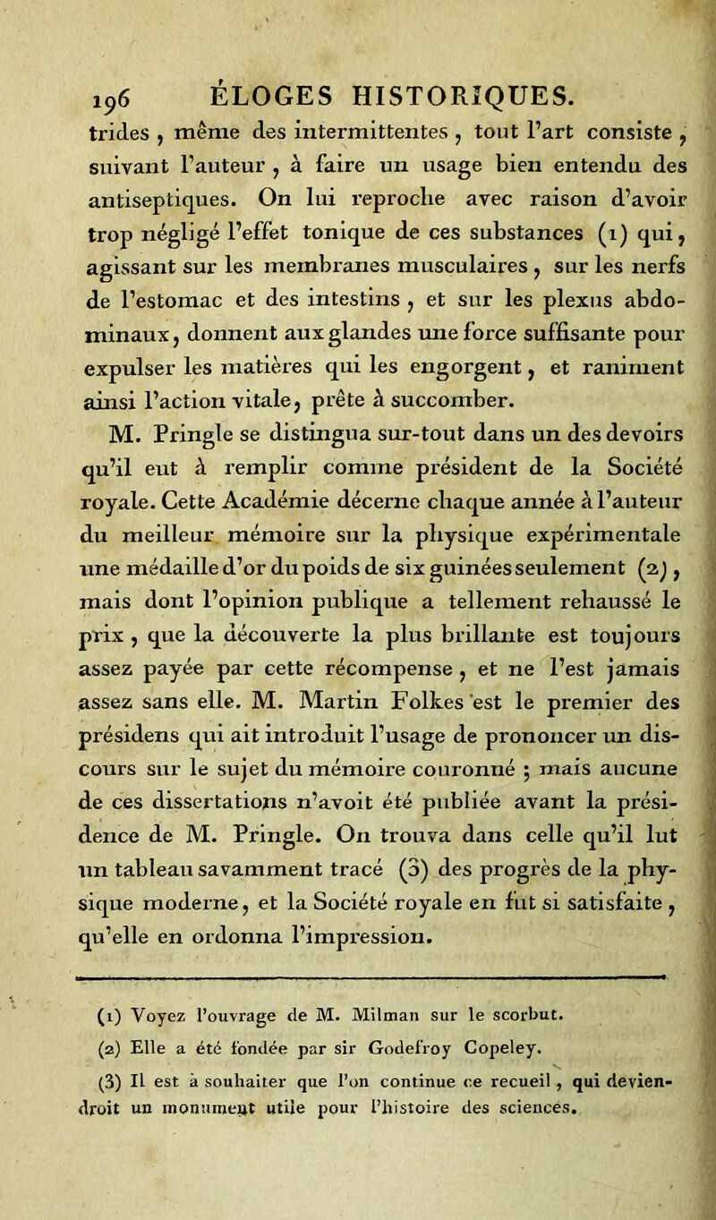 trides , même des intermittentes , tout l’art consiste , suivant l’auteur , à faire un usage bien entendu, des antiseptiques. On lui reproche avec raison d’avoir trop négligé l’effet tonique de ces substances (1) qui, agissant sur les membranes musculaires , sur les nerfs de l’estomac et des intestins , et sur les plexus abdo- minaux, donnent aux glandes une force suffisante pour expulser les matières qui les engorgent, et raniment ainsi l’action vitale, prête à succomber. M. Tringle se distingua sur-tout dans un des devoirs qu’il eut à remplir comme président de la Société royale. Cette Académie décerne chaque année à l’auteur du meilleur mémoire sur la physique expérimentale une médaille d’or du poids de six guinées seulement (2) , mais dont l’opinion publique a tellement rehaussé le prix , que la découverte la plus brillante est toujours assez payée par cette récompense , et ne l’est jamais assez sans elle. M. Martin Folkes est le premier des présidens qui ait introduit l’usage de prononcer un dis- cours sur le sujet du mémoire couronné ; mais aucune de ces dissertations n’avoit été publiée avant la prési- dence de M. Prmgle. On trouva dans celle qu’il lut un tableau savamment tracé (3) des progrès de la phy- sique moderne, et la Société royale en fut si satisfaite , qu’elle en ordonna l’impression. (1) Voyez l’ouvrage de M. Milman sur le scorbut. (2) Elle a été fondée par sir Godefroy Copeley. (3) Il est à souhaiter que l’on continue ce recueil , qui devien- droit un monumept utile pour l’histoire des sciences.