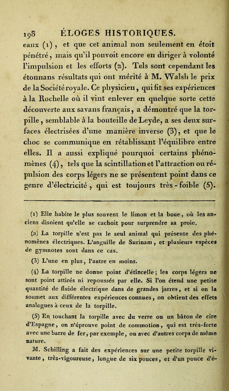 eaux (1) , et que cet animal non seulement en étoit pénétré, mais qu’il pouvoit encore en diriger à volonté l’impulsion et les efforts (2). Tels sont cependant les étonnans résultats qui ont mérité à M. Walsli le prix de la Société royale. Ce physicien, qui fit ses expériences à la Rochelle où il vint enlever en quelque sorte cette découverte aux savans français, a démontré que la tor- pille , semblable à la bouteille de Leyde, a ses deux sur- faces électrisées d’une manière invërse (0), et que le choc se communique en rétablissant l’équilibre entre elles. Il a aussi expliqué pourquoi certains phéno- mènes (4) j tels que la scintillation et l’attraction ou ré- pulsion des corps légers ne se présentent point dans ce genre d’électricité, qui est toujours très-foible (5). (1) Elle habite le plus souvent le limon et la boue, où les an- ciens disoient qu’elle se cachoit pour surprendre sa proie. (2) La torpille n’est pas le seul animal qui présente des phé- nomènes électriques. L’anguille de Surinam, et plusieurs espèces de gymnotes sont dans ce cas. (3) L’une en plus, l’autre en moins. (4) La torpille ne donne point d’étincelle ; les corps légers ne sont point attirés ni repoussés par elle. Si l’on étend une petite quantité de fluide électrique dans de grandes jarres, et si on la soumet aux différentes expériences connues, on obtient des effets analogues à ceux de la torpille. (5) En touchant la torpille avec du verre ou un bâton de cire d’Espagne, on n’éprouve point de commotion, qui est très-forte avec une barre de fer, par exemple, ou avec d’autres corps de même nature. M. Schilling a fait des expériences sur une petite torpille vi- vante, très-vigoureuse, longue de six pouces, et d’un pouce d’é-