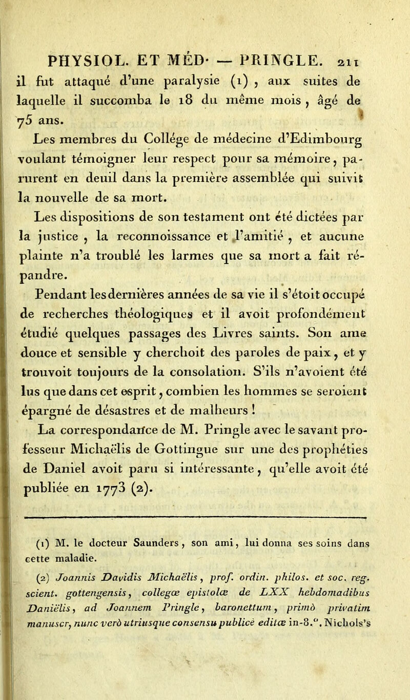 il fut attaqué d’une paralysie (1) , aux suites de laquelle il succomba le 18 du même mois , âgé de y5 ans. Les membres du Collège de médecine d’Edimbourg voulant témoigner leur respect pour sa mémoire, pa- rurent en deuil dans la première assemblée qui suivit la nouvelle de sa mort. Les dispositions de son testament ont été dictées par la justice , la reconnoissance et ,l’amitié , et aucune plainte n’a troublé les larmes que sa mort a fait ré- pandre. Pendant les dernières années de sa vie il s’étoit occupé de recherches théologiques et il avoit profondément étudié quelques passages des Livres saints. Son ame douce et sensible y cherchoit des paroles de paix, et y trouvoit toujours de la consolation. S’ils n’avoient été lus que dans cet esprit, combien les hommes se seroient épargné de désastres et de malheurs ! La correspondarfce de M. Pringle avec le savant pro- fesseur Miclxaëlis de Gottingue sur une des prophéties de Daniel avoit paru si intéressante, qu’elle avoit été publiée en 1773 (2). (1) M. le docteur Saunders , son ami, lui donna ses soins dans cette maladie. (2) Joannis Davidis Michaëlis , prof, ordin. philos, et soc. reg. scient, gottengensis, collegœ epislolœ de LXX hebdomadibus Daniëlis, ad Joannem Pringle, baronettum, primà privatim manuscr, mine verà utriusque consensu publicè edilœ in-8.°. Nicliols’s