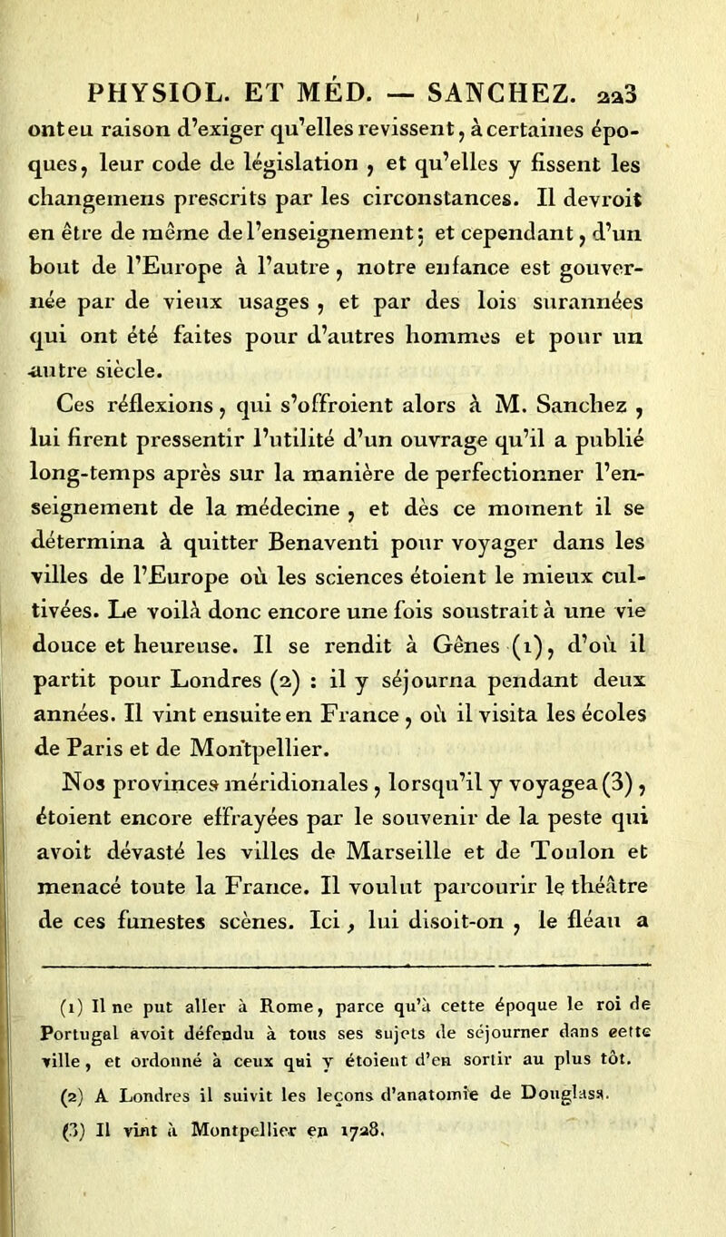 onteu raison d’exiger qu’elles revissent, àcertaines épo- ques, leur code de législation , et qu’elles y fissent les changemens prescrits par les circonstances. Il devroit en être de même de l’enseignement: et cependant, d’un bout de l’Europe à l’autre, notre enfance est gouver- née par de vieux usages , et par des lois surannées qui ont été faites pour d’autres hommes et pour un -autre siècle. Ces réflexions, qui s’offroient alors à M. Sanchez , lui firent pressentir l’utilité d’un ouvrage qu’il a publié long-temps après sur la manière de perfectionner l’en- seignement de la médecine , et dès ce moment il se détermina à quitter Benaventi pour voyager dans les villes de l’Europe où les sciences étoient le mieux cul- tivées. Le voilà donc encore une fois soustrait à une vie douce et heureuse. Il se rendit à Gênes (1), d’où il partit pour Londres (2) : il y séjourna pendant deux années. Il vint ensuite en France , où il visita les écoles de Paris et de Montpellier. Nos provinces méridionales , lorsqu’il y voyagea (3) , étoient encox’e effrayées par le souvenir de la peste qui avoit dévasté les villes de Marseille et de Toulon et menacé toute la Fraixce. Il voulut parcourir le théâtre de ces funestes scènes. Ici , lui disoit-on , le fléaxx a (1) Il ne put aller à Rome, parce qu’à cette époque le roi de Portugal avoit défendu à tous ses sujets de séjourner dans eette ville, et ordonné à ceux qui y étoient d’en sortir au plus tôt. (2) A Londres il suivit les leçons d’anatomie de Douglass. (?>') Il vint à Montpellier en 1728.