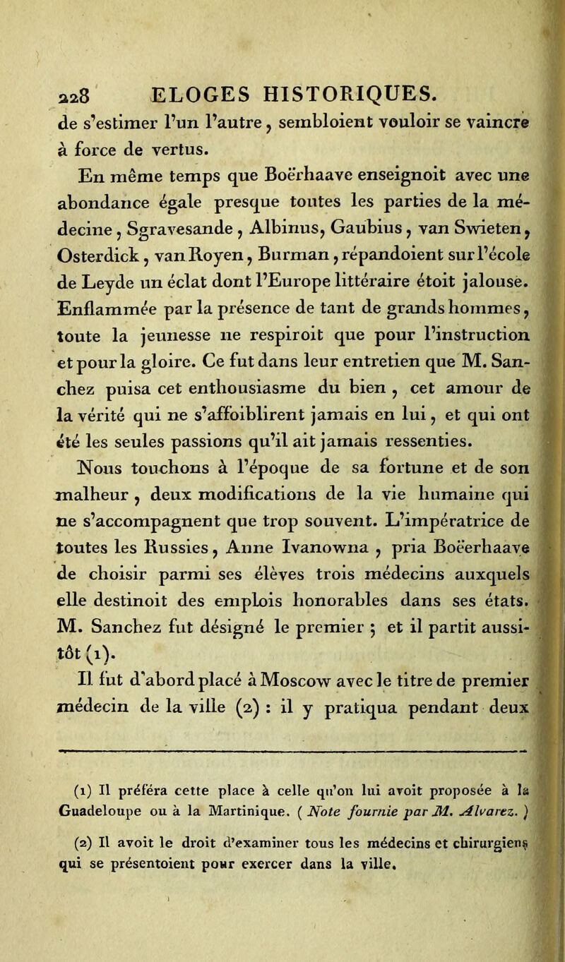 de s’estimer l’un l’autre, seinbloient vouloir se vaincre à force de vertus. En même temps que Boërhaave enseignoit avec une abondance égale presque toutes les parties de la mé- decine j Sgravesande , Albinus, Gaubius, van Swieten, Osterdick, van Royen, Burman, répandoient sur l’école de Leyde un éclat dont l’Europe littéraire étoit jalouse. Enflammée par la présence de tant de grands hommes , toute la jeunesse ne respiroit que pour l’instruction et pour la gloire. Ce fut dans leur entretien que M. San- chez puisa cet enthousiasme du bien , cet amour de la vérité qui ne s’affoiblirent jamais en lui, et qui ont été les seules passions qu’il ait jamais ressenties. Nous touchons à l’époque de sa fortune et de son malheur , deux modifications de la vie humaine qui ne s’accompagnent que trop souvent. L’impératrice de toutes les Russies, Anne Ivanowna , pria Boëerhaave de choisir parmi ses élèves trois médecins auxquels elle destinoit des emplois honorables dans ses états. M. Sanchez fut désigné le premier 5 et il partit aussi- ' tôt(i). Il fut d'abord placé àMoscow avec le titre de premier médecin de la ville (2) : il y pratiqua pendant deux (1) Il préféra cette place à celle qu’on lui aroit proposée à la Guadeloupe ou à la Martinique. ( Note fournie par M. Alvarez. ) (2) Il avoit le droit d’examiner tous les médecins et chirurgiens qui se présentoient pour exercer dans la ville.