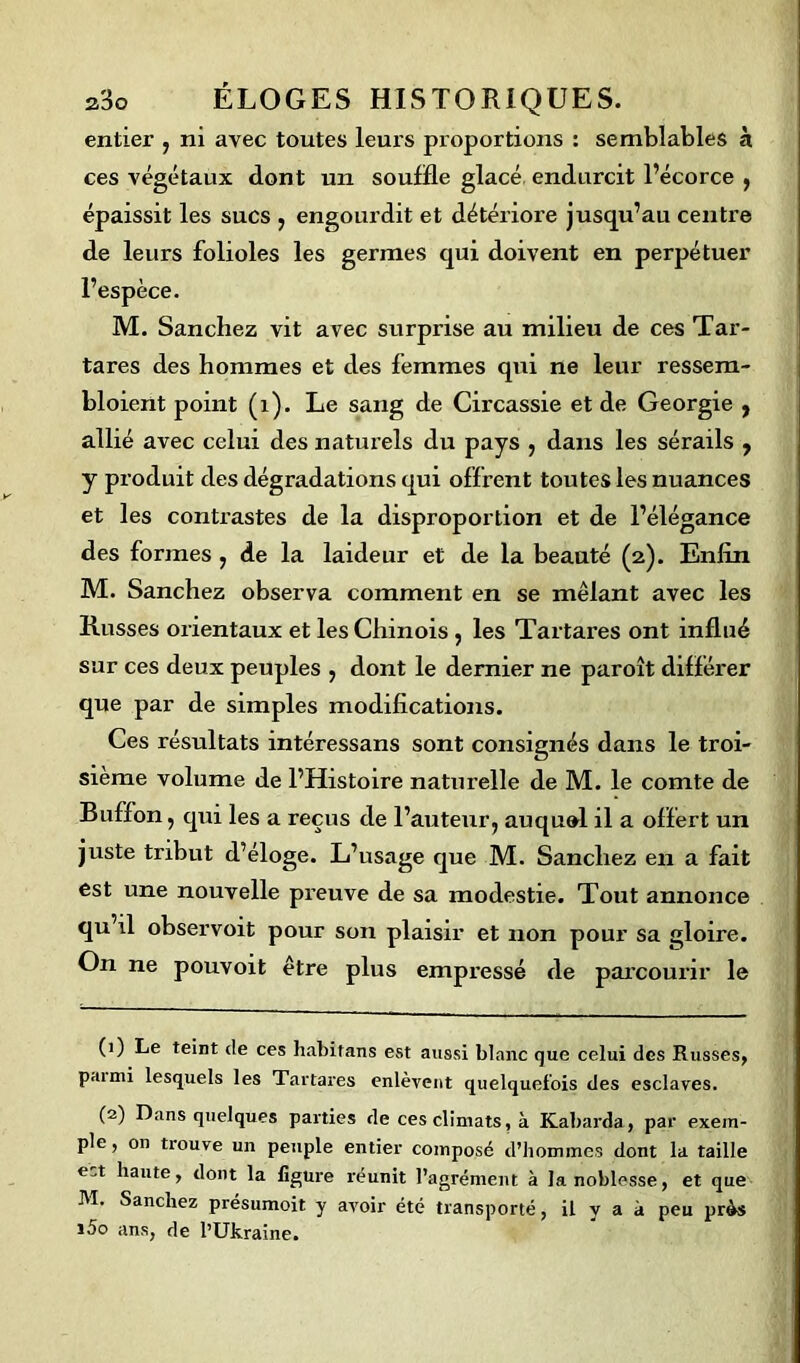 entier , ni avec toutes leurs proportions : semblables à ces végétaux dont un souffle glacé endurcit l’écorce , épaissit les sucs , engourdit et détériore jusqu’au centre de leurs folioles les germes qui doivent en perpétuer l’espèce. M. Sanchez vit avec surprise au milieu de ces Tar- tares des hommes et des femmes qui ne leur ressem- bloient point (1). Le sang de Circassie et de Géorgie y allié avec celui des naturels du pays , dans les sérails , y produit des dégradations qui offrent toutes les nuances et les contrastes de la disproportion et de l’élégance des formes , de la laideur et de la beauté (2). Enfin M. Sanchez observa comment en se mêlant avec les Russes orientaux et les Chinois , les Tartares ont influé sur ces deux peuples , dont le dernier ne paroît différer que par de simples modifications. Ces résultats intéressans sont consignés dans le troi- sième volume de l’Histoire naturelle de M. le comte de Buffon, qui les a reçus de l’auteur, auquol il a offert un juste tribut d’éloge. L’usage que M. Sanchez en a fait est une nouvelle preuve de sa modestie. Tout annonce qu il observoit pour son plaisir et non pour sa gloire. On ne pouvoit être plus empressé de parcourir le (1) Le teint de ces habitans est aussi blanc que celui des Russes, paimi lesquels les Tartares enlèvent quelquefois des esclaves. (2) Dans quelques parties de ces climats, à Kabarda, par exem- ple , on trouve un peuple entier composé d’hommes dont la taille haute, dont la figure réunit l’agrément à la noblesse, et que M. Sanchez présumoit y avoir été transporté, il y a à peu près i5o ans, de l’Ukraine.