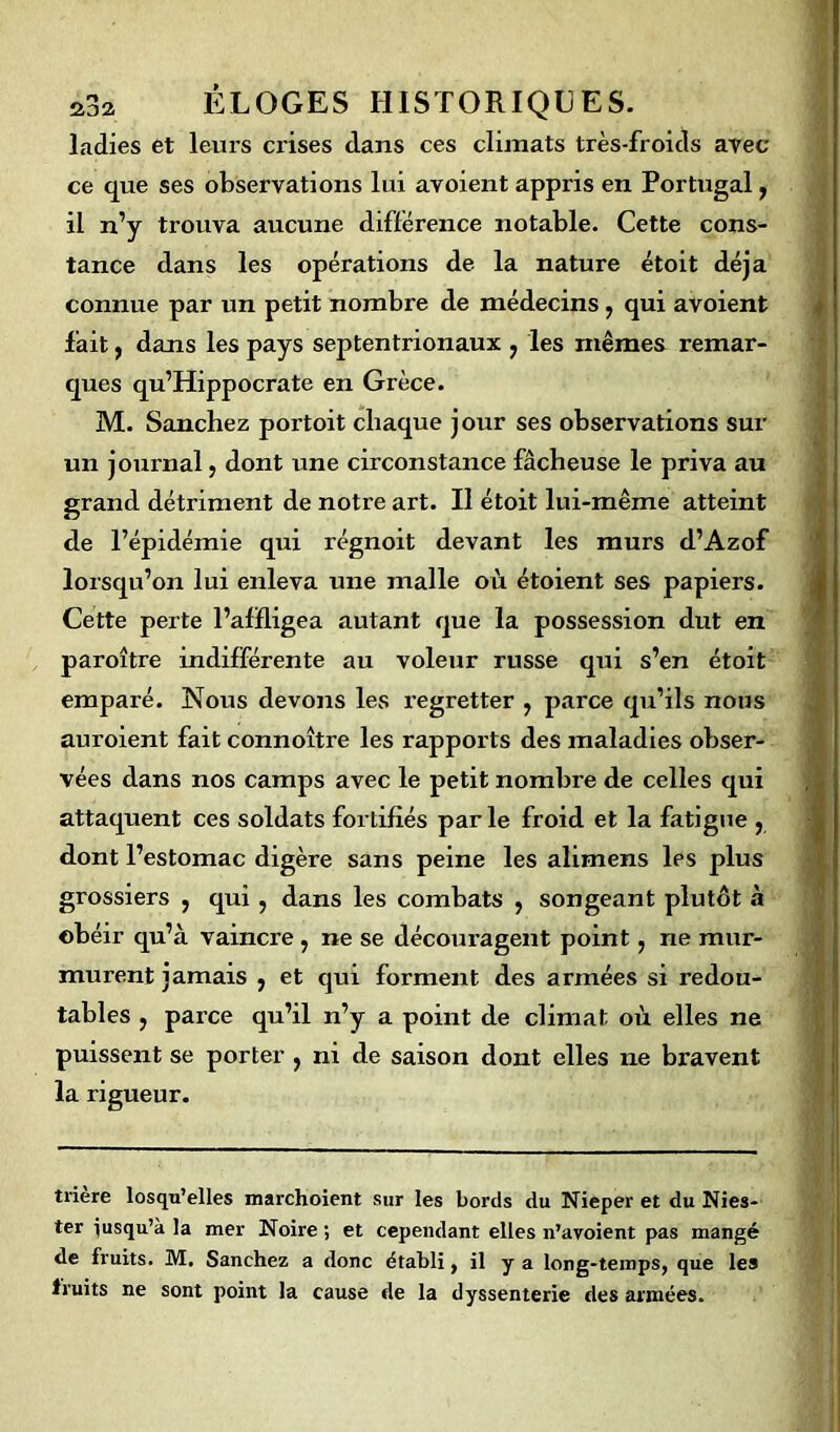 ladies et leurs crises dans ces climats très-froids avec ce que ses observations lui avoient appris en Portugal, il n’y trouva aucune différence notable. Cette cons- tance dans les opérations de la nature étoit déjà connue par un petit nombre de médecins, qui avoient fait, dans les pays septentrionaux ? les mêmes remar- ques qu’Hippocrate en Grèce. M. Sanchez portoit chaque jour ses observations sur un journal, dont une circonstance fâcheuse le priva au grand détriment de notre art. Il étoit lui-même atteint de l’épidémie qui régnoit devant les murs d’Azof lorsqu’on lui enleva une malle où étoient ses papiers. Cette perte l’affligea autant que la possession dut en paroître indifférente au voleur russe qui s’en étoit emparé. Nous devons les regretter , parce qu’ils nous auroient fait connoître les rapports des maladies obser- vées dans nos camps avec le petit nombre de celles qui attaquent ces soldats fortifiés parle froid et la fatigue ? dont l’estomac digère sans peine les alimens Ips plus grossiers , qui, dans les combats , songeant plutôt à obéir qu’à vaincre , ne se découragent point, ne mur- murent jamais , et qui forment des armées si redou- tables , parce qu’il n’y a point de climat où elles ne puissent se porter , ni de saison dont elles ne bravent la rigueur. trière losqu’elles marchoient sur les bords du Nieper et du Nies- ter jusqu’à la mer Noire ; et cependant elles n’avoient pas mangé de fruits. M. Sanchez a donc établi, il y a long-temps, que les fruits ne sont point la cause de la dyssenterie des armées.