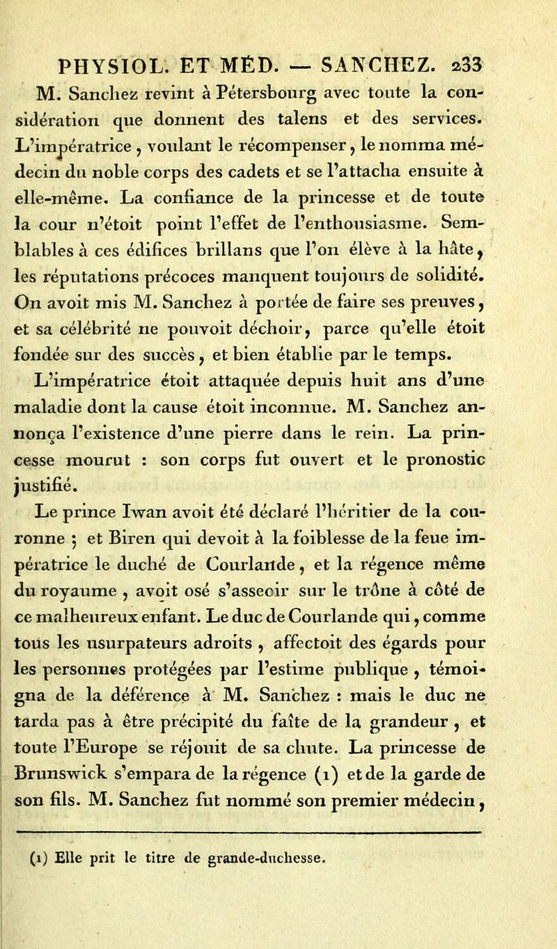 M. Sanchez revint à Pétersbourg avec toute la con- sidération que donnent des talens et des services. L’impératrice , voulant le récompenser, le nomma mé- decin du noble corps des cadets et se l’attacha ensuite à elle-même. La confiance de la princesse et de toute la cour n’étoit point l’effet de l’enthousiasme. Sem- blables à ces édifices brillans que l’on élève à la hâte , les réputations précoces manquent toujours de solidité. On avoit mis M. Sanchez à portée de faire ses preuves, et sa célébrité ne pouvoit déchoir, parce qu’elle étoit fondée sur des succès , et bien établie par le temps. L’impératrice étoit attaquée depuis huit ans d’une maladie dont la cause étoit inconnue. M. Sanchez an- nonça l’existence d’une pierre dans le rein. La prin- cesse mourut : son corps fut ouvert et le pronostic justifié. Le prince Iwan avoit été déclaré l’héritier de la cou- ronne 5 et Biren qui devoit à la foiblesse de la feue im- pératrice le duché de Courlande, et la régence même du royaume , avoit osé s’asseoir sur le trône à côté de ce malheureux enfant. Le duc de Courlande qui, comme tous les usurpateurs adroits , affectoit des égards pour les personnes protégées par l’estime publique , témoi- gna de la déférence à M. Sanchez : mais le duc ne tarda pas à être précipité du faîte de la grandeur , et toute l’Europe se réjouit de sa chute. La princesse de Brunswick s’empara de la régence (1) et de la garde de son fils. M. Sanchez fut nommé son premier médecin , (1) Elle prit le titre de grande-duchesse.