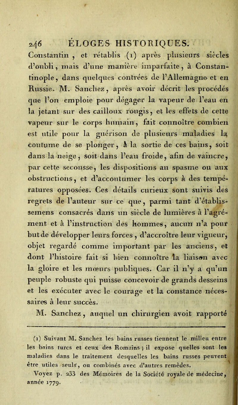 Constantin , et rétablis (1) après plusieurs siècles d’oubli, niais d’une manière imparfaite, à Constan- tinople , dans quelques contrées de l’Allemagne- et en Russie. M. Sanchez, après avoir décrit les procédés que l’on emploie pour dégager la vapeur de l’eau en la jetant sur des cailloux rougis, et les effets de cette vapeur sur le corps humain, fait connoître combien est utile pour la guérison de plusieurs maladies la coutume de se plonger, À la sortie de ces bains, soit dans la neige, soit dans l’eau froide, afin de vaincre, par cette secousse, les dispositions au spasme ou aux obstructions, et d’accoutumer les corps à des tempé- ratures opposées. Ces détails curieux sont suivis des regrets de l’auteur sur ce que, parmi tant d’établis- semens consacrés dans un siècle de lumières à l’agré- ment. et à l’instruction des hommes, aucun n’a pour but de développer leurs forces , d’accroître leur vigueur, objet regardé comme important par les anciens, et dont l’histoire fait si bien connoître la liaison avec la gloire et les mœurs publiques. Car il n’y a qu’un peuple robuste qui puisse concevoir de grands desseins et les exécuter avec le courage et la constance néces- saires à leur succès. M. Sanchez , auquel un chirurgien avoit rapporté (1) Suivant M. Sanchez les hains russes tiennent le milieu entre les bains turcs et ceux des Romains ; il expose quelles sont les maladies dans le traitement desquelles les bains russes peuvent être utiles seuls, ou combinés avec d’autres remèdes. Voyez p. 233 des Mémoires de la Société royale de médecine, année 1779.