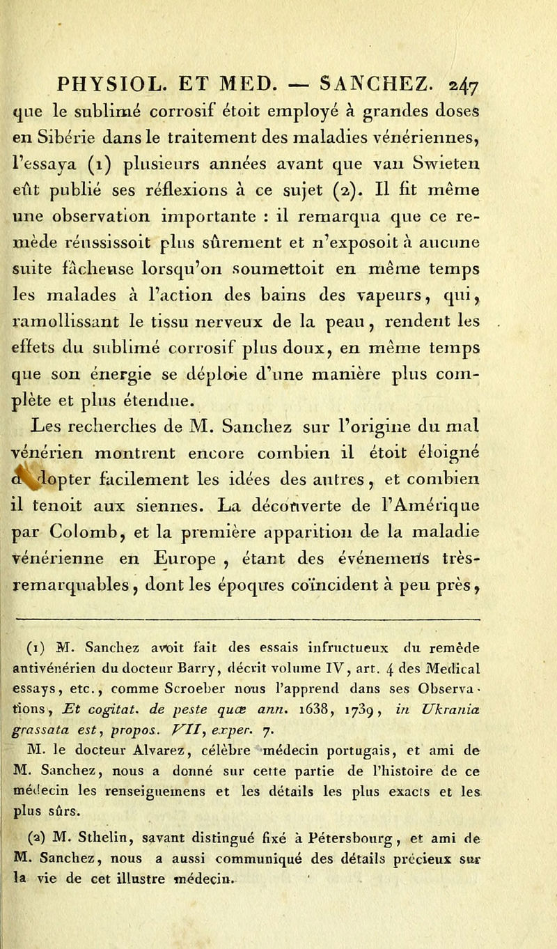 que le sublimé corrosif étoit employé à grandes doses en Sibérie dans le traitement des maladies vénériennes, l’essaya (1) plusieurs années avant que van Swieten eût publié ses réflexions à ce sujet (2). Il lit même une observation importante : il remarqua que ce re- mède réussissoit plus sûrement et n’exposoit à aucune suite lâcheuse lorsqu’on soumettoit en même temps les malades à l’action des bains des vapeurs, qui, ramollissant le tissu nerveux de la peau , rendent les effets du sublimé corrosif plus doux, en même temps que son énergie se déploie d’une manière plus com- plète et plus étendue. Les recherches de M. Sanchez sur l’origine du mal vénérien montrent encore combien il étoit éloigné ck^dopter facilement les idées des autres, et combien il tenoit aux siennes. La découverte de l’Amérique par Colomb, et la première apparition de la maladie vénérienne en Europe , étant des événements très- remarquables , dont les époques coïncident à peu près, (1) M. Sanchez atfoit fait des essais infructueux du remède antivénérien du docteur Barry, décrit volume IV, art. 4 des Medical essays, etc., comme Scroeber nous l’apprend dans ses Observa- tions, Et cogitât, de peste quce ann. t638, 1739, in Ukrania grassata est, propos. EU, exper. 7. M. le docteur Alvarez, célèbre médecin portugais, et ami de M. Sanchez, nous a donné sur cette partie de l’histoire de ce médecin les renseiguemens et les détails les plus exacts et les plus sûrs. (a) M. Sthelin, savant distingué fixé h Pétersbourg, et ami de M. Sanchez, nous a aussi communiqué des détails précieux sur la vie de cet illustre médecin.