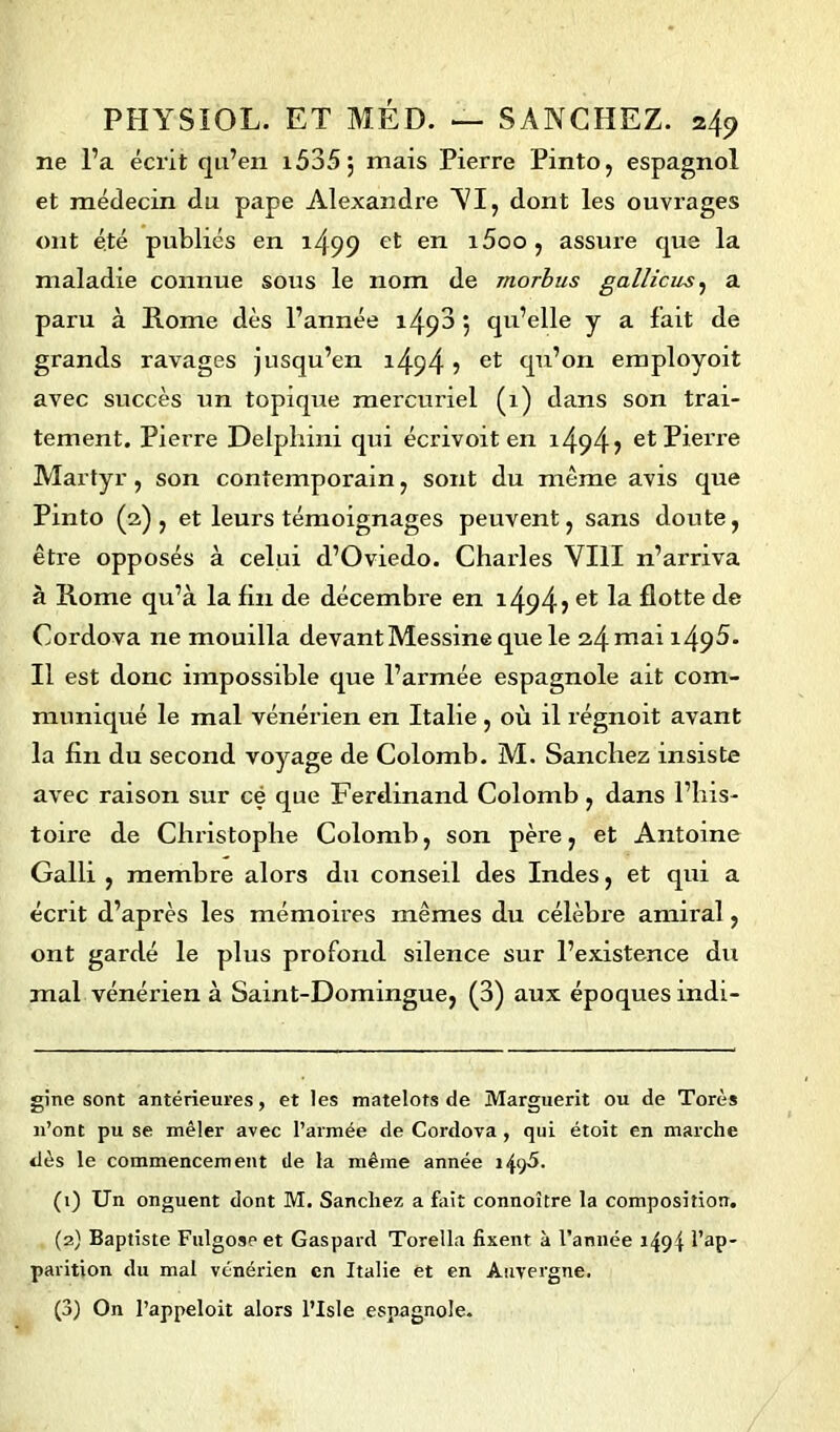 ne l’a écrit qu’en i535j mais Pierre Pinto, espagnol et médecin du pape Alexandre VI, dont les ouvrages ont été publiés en i499 et en i5oo, assure que la maladie connue sous le nom de morbus gallicus, a paru à Rome dès l’année 1^3 j qu’elle y a fait de grands ravages jusqu’en i494 i et qn’on employoit avec succès un topique mercuriel (x) dans son trai- tement. Pierre Delphini qui écrivoit en i494j et Pierre Martyr , son contemporain, sont du meme avis que Pinto (2) , et leurs témoignages peuvent, sans doute, êti’e opposés à celui d’Oviedo. Chai’les VIII n’ai’riva à Home qu’à la fin de décembi’e en i494? flotte de Cordova ire mouilla devant Messine que le 24 mai J-49^* Il est donc impossible que l’armée espagnole ait com- muniqué le mal vénérien en Italie , où il régnoxt avant la fin du second voyage de Colomb. M. Sancliez insiste avec raison sur ce que Ferdinand. Colomb , dans l’his- toire de Christophe Colomb, son père, et Antoine Galli , membre alors du conseil des Indes, et qui a écrit d’après les mémoires mêmes du célèbi’e amiral, ont gardé le plus profond silence sur l’existence du mal vénérien à Saint-Domingue, (3) aux époques indi- gine sont antérieures, et les matelots de Marguerit ou de Tores n’ont pu se mêler avec l’armée de Cordova , qui étoit en marche dès le commencement de la même année i4y5. (1) Un onguent dont M. Sanchez a fait connoître la composition. (2) Baptiste Fulgoseet Gaspard Torella fixent à l’année i49f l’ap- parition du mal vénérien en Italie et en Auvergne. (3) On l’appeloit alors l’Isle espagnole.