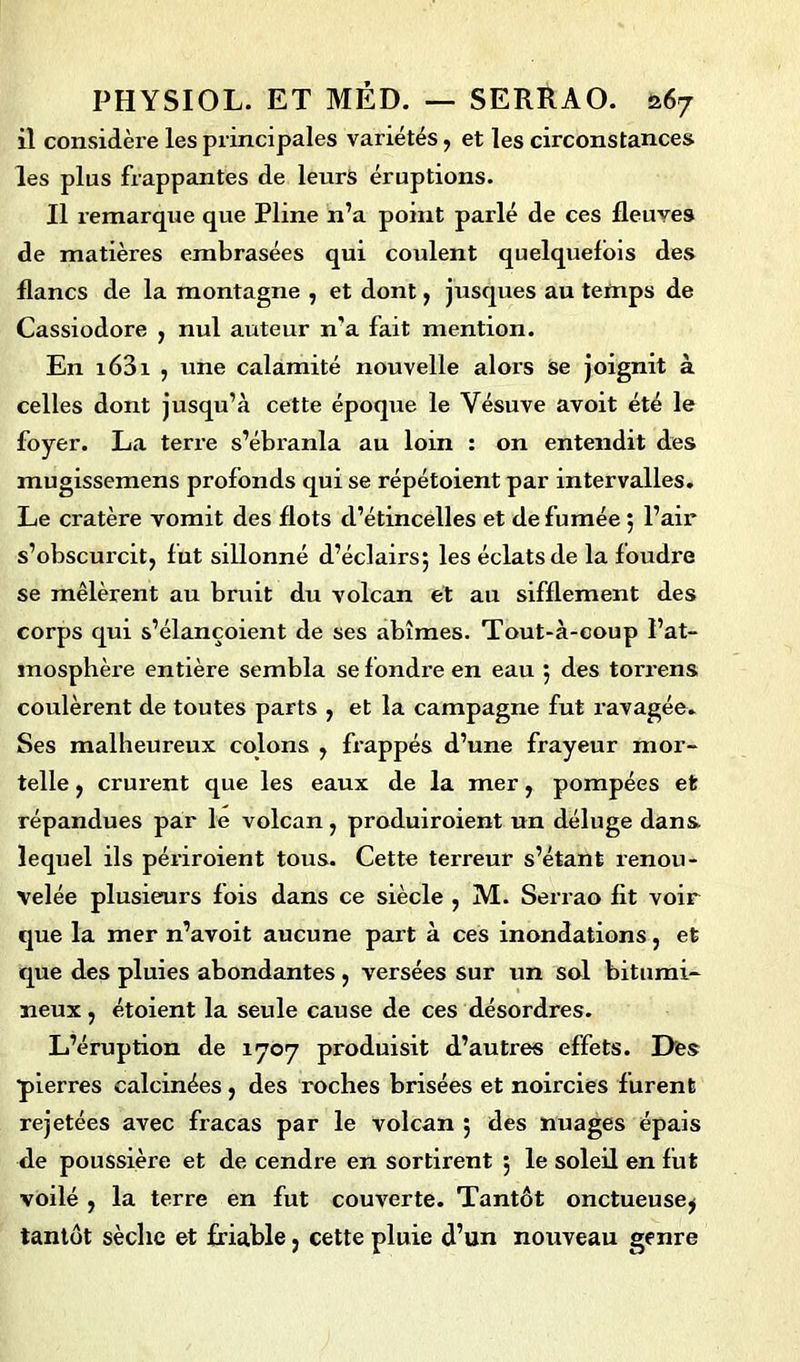 il considère les principales variétés , et les circonstances les plus frappantes de leurs éruptions. Il remarque que Pline n’a point parlé de ces fleuves de matières embrasées qui coulent quelquefois des flancs de la montagne , et dont, jusques au temps de Cassiodore , nul auteur n’a fait mention. En i63i , une calamité nouvelle alors Se joignit à celles dont jusqu’à cette époque le Vésuve avoit été le foyer. La terre s’ébranla au loin : on entendit des mugissemens profonds qui se répétoient par intervalles. Le cratère vomit des flots d’étincelles et de fumée 5 l’air s’obscurcit, fut sillonné d’éclairsj les éclats de la foudre se mêlèrent au bruit du volcan et au sifflement des corps qui s’élançoient de ses abîmes. Tout-à-coup l’at- mosphère entière sembla se fondre en eau 5 des torrens coulèrent de toutes parts , et la campagne fut ravagée. Ses malheureux colons , frappés d’une frayeur mor- telle , crurent que les eaux de la mer, pompées et répandues par le volcan, produiroient un déluge dans lequel ils périroient tous. Cette terreur s’étant renou- velée plusieurs fois dans ce siècle , M. Serrao fit voir que la mer n’avoit aucune part à ces inondations, et que des pluies abondantes , versées sur un sol bitumi- neux , étoient la seule cause de ces désordres. L’éruption de 1707 produisit d’autres effets. Des •pierres calcinées, des roches brisées et noircies furent rejetées avec fracas par le volcan 5 des nuages épais de poussière et de cendre en sortirent 5 le soleil en fut voilé , la terre en fut couverte. Tantôt onctueuse^ tantôt sèche et friable, cette pluie d’un nouveau genre