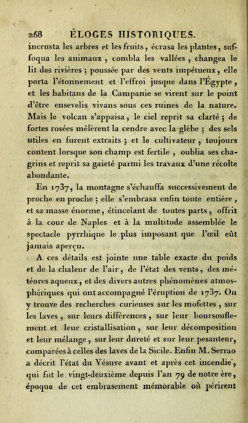 incrusta les arbres et les fruits, écrasa les plantes , suf- foqua les animaux , combla les vallées , changea le lit des rivières 5 poussée par des vents impétueux, elle porta l’étonnement et l’effroi juscpie dans l’Egypte , et les habitans de la Campanie se virent sur le point d’être ensevelis vivans sous ces ruines de la nature. Mais le volcan s’appaisa, le ciel reprit sa clarté ; de fortes rosées mêlèrent la cendre avec la glèbe ; des sels utiles en furent extraits ; et le cultivateur , toujours content lorsque son champ est fertile , oublia ses cha- grins et reprit sa gaieté parmi les travaux d’une récolte abondante. En 1787, la montagne s’échauffa successivement de proche en proche : elle s’embrasa enfin toute entière , et sa masse énorme , étincelant de toutes parts , offrit à la cour de Naples et à la multitude assemblée le spectacle pyrrliique le plus imposant que l’œil eût jamais aperçu. A ces détails est jointe une table exacte du poids et de la chaleur de l’air, de l’état des vents, des mé- téores aqueux, et des divers autres phénomènes atmos- phériques qui ont accompagné l’éruption de 1787. On y trouve des recherches curieuses sur les mofettes , sur les laves , sur leurs différences , sur leur boursoufle- ment et leur cristallisation , sur leur décomposition et leur mélange , sur leur dureté et sur leur pesanteur, comparées à celles des laves delà Sicile. Enfin M. Serrao a décrit l’état du Vésuve avant et après cet incendie', qui fut le vingt-deuxième depuis l’an 79 de notre ère, époque de cet embrasement mémorable où périrent