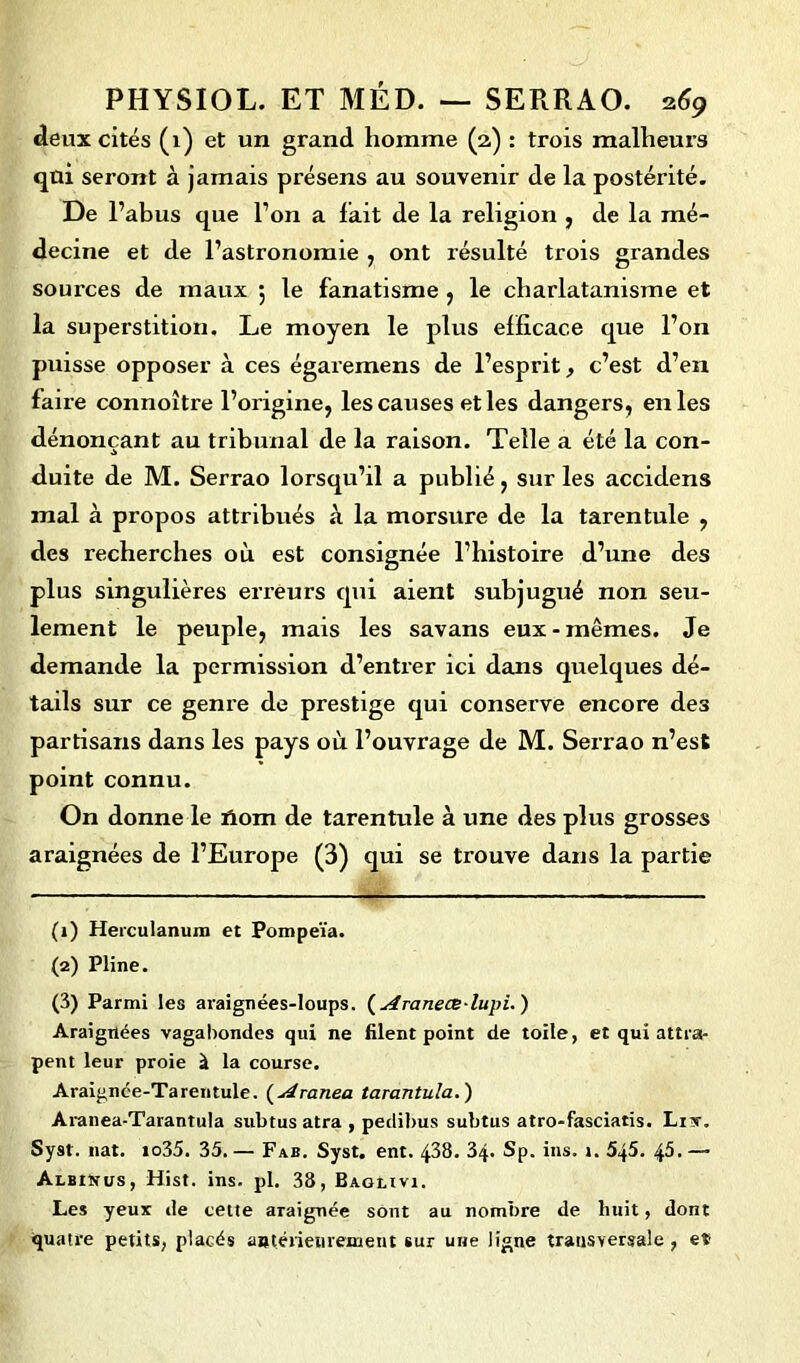 deux cités (1) et un grand homme (2) : trois malheurs qui seront à jamais présens au souvenir de la postérité. De l’abus que l’on a lait de la religion , de la mé- decine et de l’astronomie , ont résulté trois grandes sources de maux 5 le fanatisme , le charlatanisme et la superstition. Le moyen le plus efficace que l’on puisse opposer à ces égaremens de l’esprit, c’est d’en faire connoître l’origine, les causes et les dangers, en les dénonçant au tribunal de la raison. Telle a été la con- duite de M. Serrao lorsqu’il a publié, sur les accidens mal à propos attribués à la morsure de la tarentule , des recherches où est consignée l’histoire d’une des plus singulières erreurs qui aient subjugué non seu- lement le peuple, mais les savans eux-mêmes. Je demande la permission d’entrer ici dans quelques dé- tails sur ce genre de prestige qui conserve encore des partisans dans les pays où l’ouvrage de M. Serrao n’est point connu. On donne le ïlom de tarentule à une des plus grosses araignées de l’Europe (3) qui se trouve dans la partie (1) Herculanum et Pompeïa. (2) Pline. (3) Parmi les araignées-loups. ( Aranece-lupi. ) Araignées vagabondes qui ne filent point de toile, et qui attra- pent leur proie à la course. Araignée-Tarentule. (Aranea tarantula.) Aranea-Tarantula subtus atra , pedibus subtus atro*fasciatis. Lix. Syst. nat. io35. 35. — Fab. Syst. ent. 438. 34. Sp. ins. 1. 545. 45. —■ Albinus, Hist. ins. pl. 38, Bagiivi. Les yeux de cette araignée sont au nombre de huit, dont quatre petits, placés antérieurement sur une ligne transversale , eï