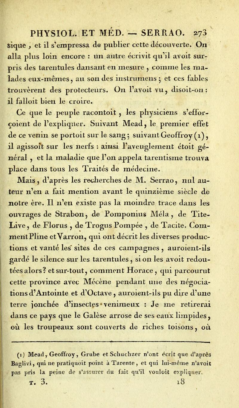 $ique , et il s’empressa de publier cette découverte. On alla plus loin encore : un autre écrivit qu’il avoit sur- pris des tarentules dansant en mesure , comme les ma- lades eux-mêmes, au son des instrumens 5 et ces fables trouvèrent des protecteurs. On l’avoitvu, disoit-on: il falloit bien le croire. Ce que le peuple racontoit , les physiciens s’effor- çoient de l’expliquer. Suivant Mead, le premier effet de ce venin se portoit sur le sang 5 suivant Geoffroy (1), il agissoit sur les nerfs : ainsi l’aveuglement étoit gé- néral , et la maladie que l’on appela tarentisme trouva place dans tous les Traités de médecine. Mais , d’après les recherches de M. Serrao, nul au- teur n’en a fait mention avant le quinzième siècle de notre ère. Il n’en existe pas la moindre trace dans les ouvrages de Sti'abon, de Pomponius Mêla, de Tite- Live, de Florus , de Trogus Pompée , de Tacite. Com- mentPline etVarron, qui ont décrit les diverses produc- tions et vanté les' sites de ces campagnes , auroient-ils gardé le silence sur les tarentules , si on les avoit redou- tées alors? et sur-tout, comment Horace, qui parcourut cette province avec Mécène pendant une des négocia- tions d’Antointe et d’Octave , auroient-ils pu dire d’une terre jonchée d’insectes • venimeux : Je me retirerai dans ce pays que le Galèse arrose de ses eaux limpides, où les troupeaux sont couverts de riches toisons, où (1) Mead, Geoffroy, Grube et Scliuchzer n’ont écrit que d’après Baglivi, qui ne pratiquoit point à Tarente , et qui lui-mème n’avoit pas pris la peine de s’assurer du fait qu’il vouloit expliquer. T. 3. 18