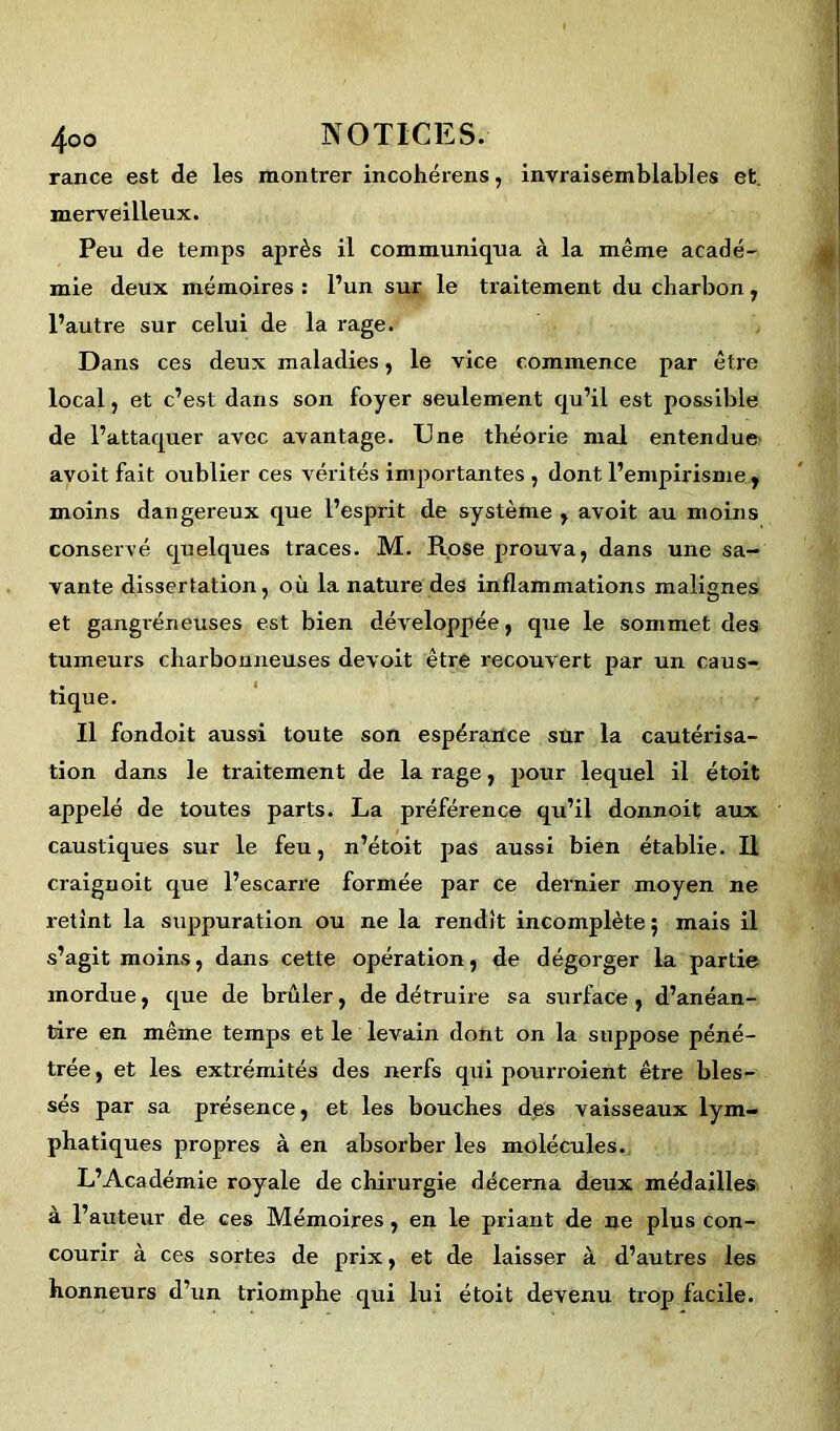 rance est de les montrer incohérens, invraisemblables et. merveilleux. Peu de temps après il communiqua à la même acadé- mie deux mémoires : l’un sur le traitement du charbon, l’autre sur celui de la rage. Dans ces deux maladies, le vice commence par être local, et c’est dans son foyer seulement qu’il est possible de l’attaquer avec avantage. Une théorie mal entendue avoit fait oublier ces vérités importantes , dont l’empirisme , moins dangereux que l’esprit de système , avoit au moins conservé quelques traces. M. Rose prouva, dans une sa- vante dissertation, où la nature des inflammations malignes et gangréneuses est bien développée, que le sommet des tumeurs charbonneuses devoit être recouvert par un caus- tique. Il fondoit aussi toute son espérance sur la cautérisa- tion dans le traitement de la rage, pour lequel il étoit appelé de toutes parts. La préférence qu’il donnoit aux caustiques sur le feu, n’étoit pas aussi bien établie. Il craignoit que l’escarre formée par ce dernier moyen ne retint la suppuration ou ne la rendit incomplète ; mais il s’agit moins, dans cette opération, de dégorger la partie mordue, que de brûler, de détruire sa surface, d’anéan- tire en même temps et le levain dont on la suppose péné- trée, et les extrémités des nerfs qui pourraient être bles- sés par sa présence, et les bouches des vaisseaux lym- phatiques propres à en absorber les molécules. L’Académie royale de chirurgie décerna deux médailles à l’auteur de ces Mémoires, en le priant de ne plus con- courir à ces sortes de prix, et de laisser à d’autres les honneurs d’un triomphe qui lui étoit devenu trop facile.