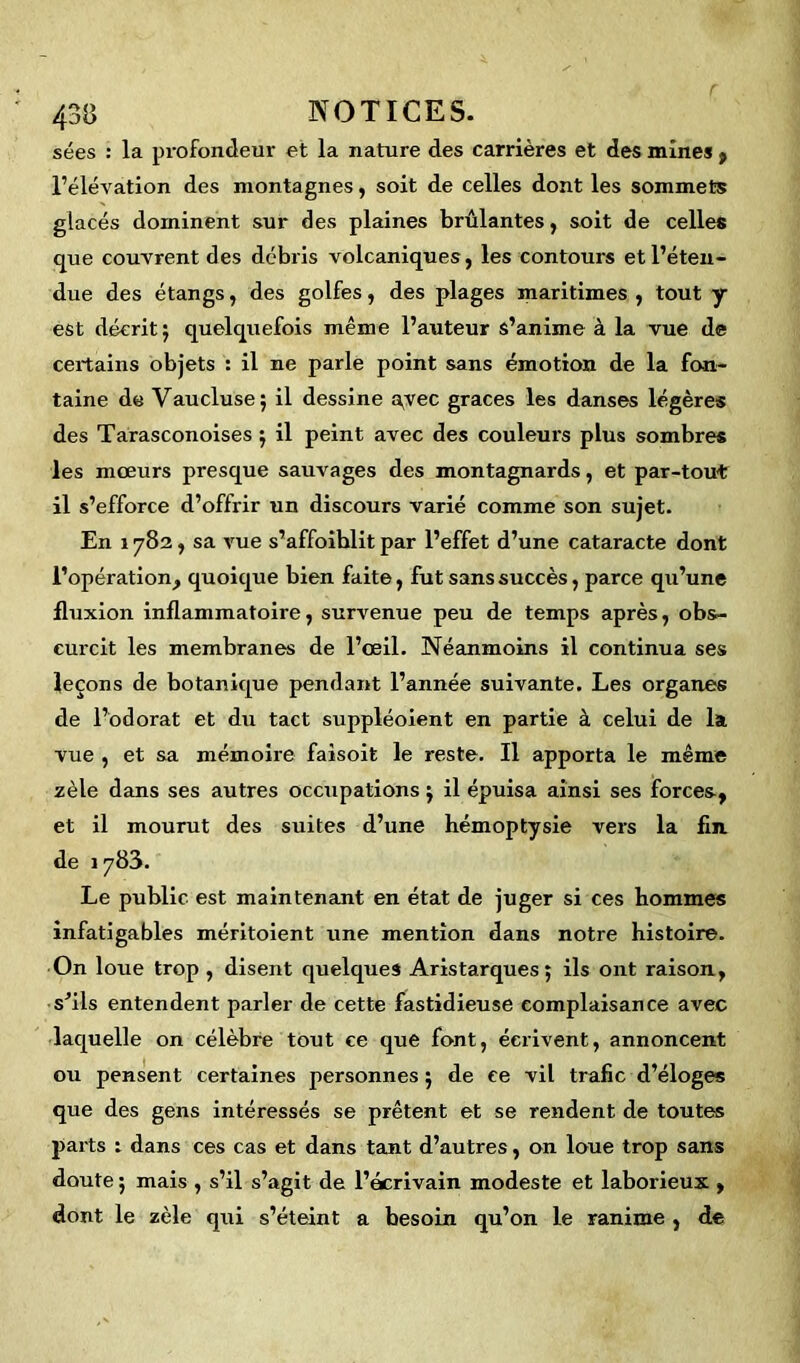 sées : la profondeur et la nature des carrières et des mines , l’élévation des montagnes, soit de celles dont les sommets glacés dominent sur des plaines brûlantes, soit de celles que couvrent des débris volcaniques, les contours et l’éten- due des étangs, des golfes, des plages maritimes, tout y est décrit; quelquefois même l’auteur s’anime à la vue de certains objets : il ne parle point sans émotion de la fon- taine de Vaucluse; il dessine a^vec grâces les danses légères des Tarasconoises ; il peint avec des couleurs plus sombres les mœurs presque sauvages des montagnards, et par-tout il s’efforce d’offrir un discours varié comme son sujet. En 1782, sa vue s’affoiblit par l’effet d’une cataracte dont l’opération, quoique bien faite, fut sans succès, parce qu’une fluxion inflammatoire, survenue peu de temps après, obs- curcit les membranes de l’œil. Néanmoins il continua ses leçons de botanique pendant l’année suivante. Les organes de l’odorat et du tact suppléoient en partie à celui de la vue , et sa mémoire faisoit le reste. Il apporta le même zèle dans ses autres occupations ; il épuisa ainsi ses forces, et il mourut des suites d’une hémoptysie vers la fln de 1783. Le public est maintenant en état de juger si ces hommes infatigables méritoient une mention dans notre histoire. On loue trop , disent quelques Aristarques ; ils ont raison, s'ils entendent parler de cette fastidieuse complaisance avec laquelle on célèbre tout ce que font, écrivent, annoncent ou pensent certaines personnes ; de ce vil trafic d’éloges que des gens intéressés se prêtent et se rendent de toutes parts : dans ces cas et dans tant d’autres, on loue trop sans doute ; mais , s’il s’agit de l’écrivain modeste et laborieux , dont le zèle qui s’éteint a besoin qu’on le ranime , de