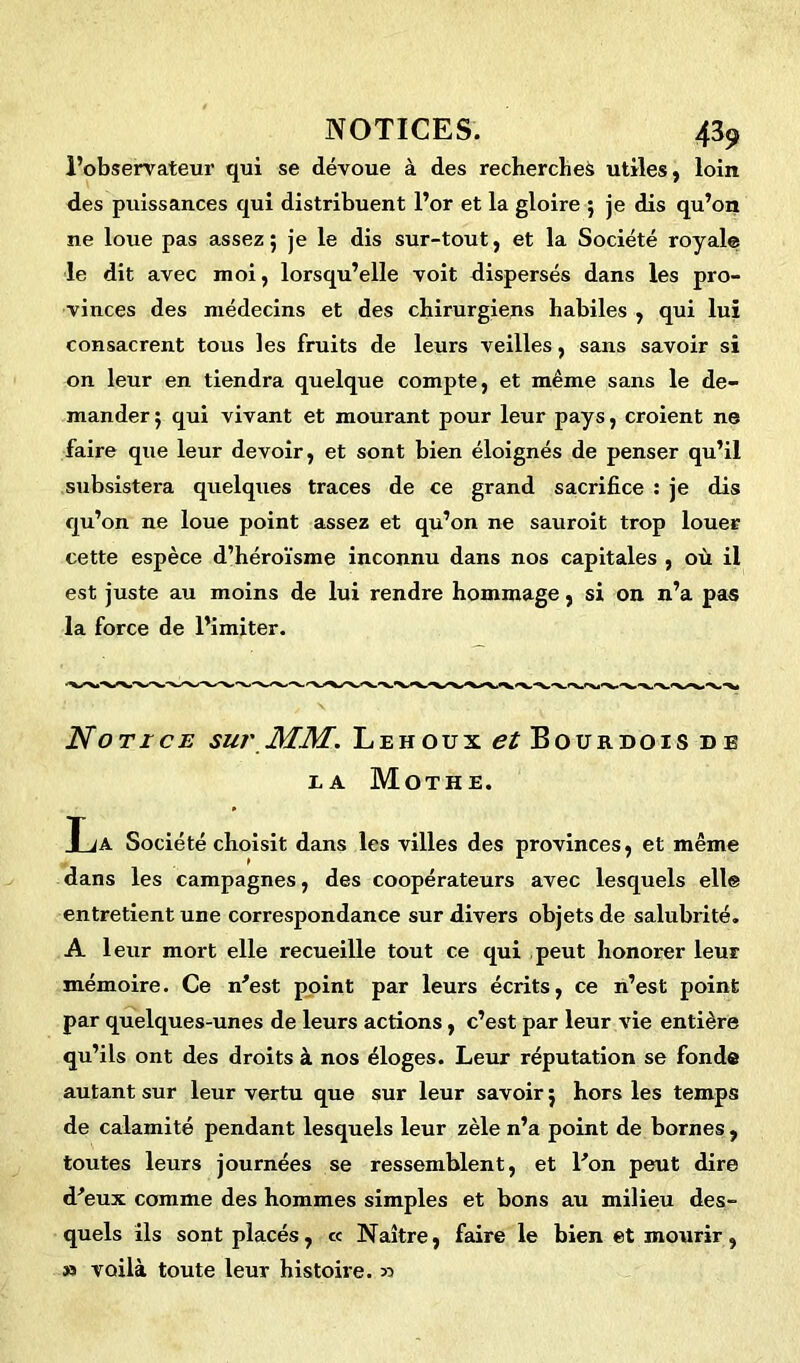 l’observateur qui se dévoue à des recherches utiles, loin des puissances qui distribuent l’or et la gloire 5 je dis qu’on ne loue pas assez; je le dis sur-tout, et la Société royale le dit avec moi, lorsqu’elle voit dispersés dans les pro- vinces des médecins et des chirurgiens habiles , qui lui consacrent tous les fruits de leurs veilles, sans savoir si on leur en tiendra quelque compte, et même sans le de- mander ; qui vivant et mourant pour leur pays, croient ne faire que leur devoir, et sont bien éloignés de penser qu’il subsistera quelques traces de ce grand sacrifice : je dis qu’on ne loue point assez et qu’on ne sauroit trop louer cette espèce d’héroïsme inconnu dans nos capitales , où il est juste au moins de lui rendre hommage, si on n’a pas la force de l’imiter. Notice sur MM. Lehoux ^Boijrdois de ea Mothe. La Société choisit dans les villes des provinces, et même dans les campagnes, des coopérateurs avec lesquels elle entretient une correspondance sur divers objets de salubrité. A leur mort elle recueille tout ce qui peut honorer leur mémoire. Ce n'est point par leurs écrits, ce n’est point par quelques-unes de leurs actions, c’est par leur vie entière qu’ils ont des droits à nos éloges. Leur réputation se fonde autant sur leur vertu que sur leur savoir ; hors les temps de calamité pendant lesquels leur zèle n’a point de bornes, toutes leurs journées se ressemblent, et l'on peut dire d'eux comme des hommes simples et bons au milieu des- quels ils sont placés, « Naître, faire le bien et mourir, » voilà toute leur histoire. 33