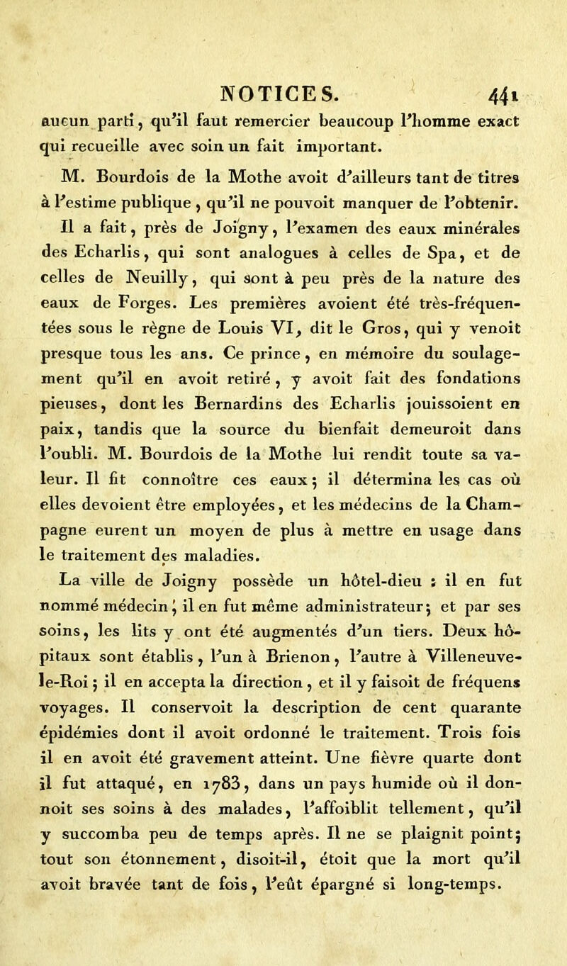 aucun parti, qu’il faut remercier beaucoup l’homme exact qui recueille avec soin un fait important. M. Bourdois de la Mothe avoit d’ailleurs tant de titres à l’estime publique , qu’il ne pouvoit manquer de l’obtenir. Il a fait, près de Joigny, l’examen des eaux minérales des Echarlis, qui sont analogues à celles de Spa, et de celles de Neuilly, qui sont à peu près de la nature des eaux de Forges. Les premières avoient été très-fréquen- tées sous le règne de Louis VI, dit le Gros, qui y venoit presque tous les ans. Ce prince, en mémoire du soulage- ment qu’il en avoit retiré , y avoit fait des fondations pieuses, dont les Bernardins des Echarlis jouissoient en paix, tandis que la source du bienfait demeuroit dans l’oubli. M. Bourdois de la Mothe lui rendit toute sa va- leur. Il fit connoître ces eaux ; il détermina les cas où elles dévoient être employées, et les médecins de la Cham- pagne eurent un moyen de plus à mettre en usage dans le traitement des maladies. La ville de Joigny possède un hôtel-dieu ; il en fut nommé médecin | il en fut même administrateur; et par ses soins, les lits y ont été augmentés d’un tiers. Deux hô- pitaux sont établis , l’un à Brienon, l’autre à Villeneuve- le-Roi ; il en accepta la direction, et il y faisoit de fréquens voyages. Il conservoit la description de cent quarante épidémies dont il avoit ordonné le traitement. Trois fois il en avoit été gravement atteint. Une fièvre quarte dont il fut attaqué, en 1783, dans un pays humide où il don- noit ses soins à des malades, l’affoiblit tellement, qu’il y succomba peu de temps après. Il ne se plaignit point; tout son étonnement, disoit-il, étoit que la mort qu’il avoit bravée tant de fois, l’eût épargné si long-temps.