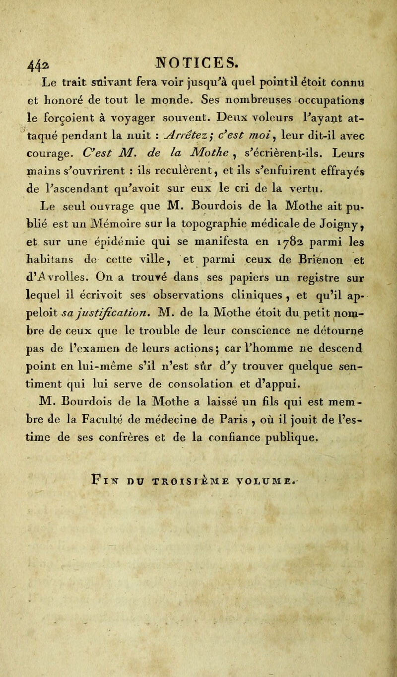 Le trait suivant fera voir jusqu’à quel point il étoit connu et honoré de tout le monde. Ses nombreuses occupations le forçoient à voyager souvent. Deux voleurs l’ayant at- taqué pendant la nuit : Arrêtez ; c’est moi, leur dit-il aA’ec courage. C’est M. de la Mothe , s’écrièrent-ils. Leurs mains s’ouvrirent : ils reculèrent, et ils s’enfuirent effrayés de l’ascendant qu’avoit sur eux le cri de la vertu. Le seul ouvrage que M. Bourdois de la Mothe ait pu- blié est un Mémoire sur la topographie médicale de Joigny, et sur une épidémie qui se manifesta en 1782 parmi les habitans de cette ville, et parmi ceux de Brienon et d’-Avrolles. On a trouvé dans ses papiers un registre sur lequel il écrivoit ses observations cliniques , et qu’il ap- peloit sa justification. M. de la Mothe étoit du petit nom- bre de ceux que le trouble de leur conscience ne détourne pas de l’examen de leurs actions ; car l’homme ne descend point en lui-même s’il n’est sùr d’y trouver quelque sen- timent qui lui serve de consolation et d’appui. M. Bourdois de la Mothe a laissé un fils qui est mem- bre de la Faculté de médecine de Paris , où il jouit de l’es- time de ses confrères et de la confiance publique. Fin dû troisième volume.