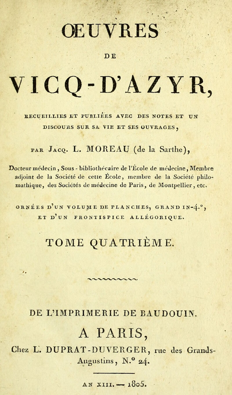 DE VICQ-D’AZYR, RECUEILLIES ET PUBLIEES AVEC DES NOTES ET UH DISCOURS SUR SA VIE ET SES OUVRAGES, par Jacq. L. MOREAU (de la Sarthe), Docteur médecin , Sous - bibliothécaire de l’Ecole de médecine, Membre adjoint de la Société de cette École, membre de la Société philo- mathique, des Sociétés de médecine de Paris, de Montpellier, etc. ORNÉES d’un VOLUJtlE DE PLANCHES, GRAND IN-4-°} ET D’UN FRONTISPICE ALLEGORIQUE. TOME QUATRIÈME. DE L’IMPRIMERIE DE BAUDOUIN. A PARIS, Chez L. DUPRAT-DUVERGER, me des Grands- Augustins, N.° 24* AN xill. —: l8o5.