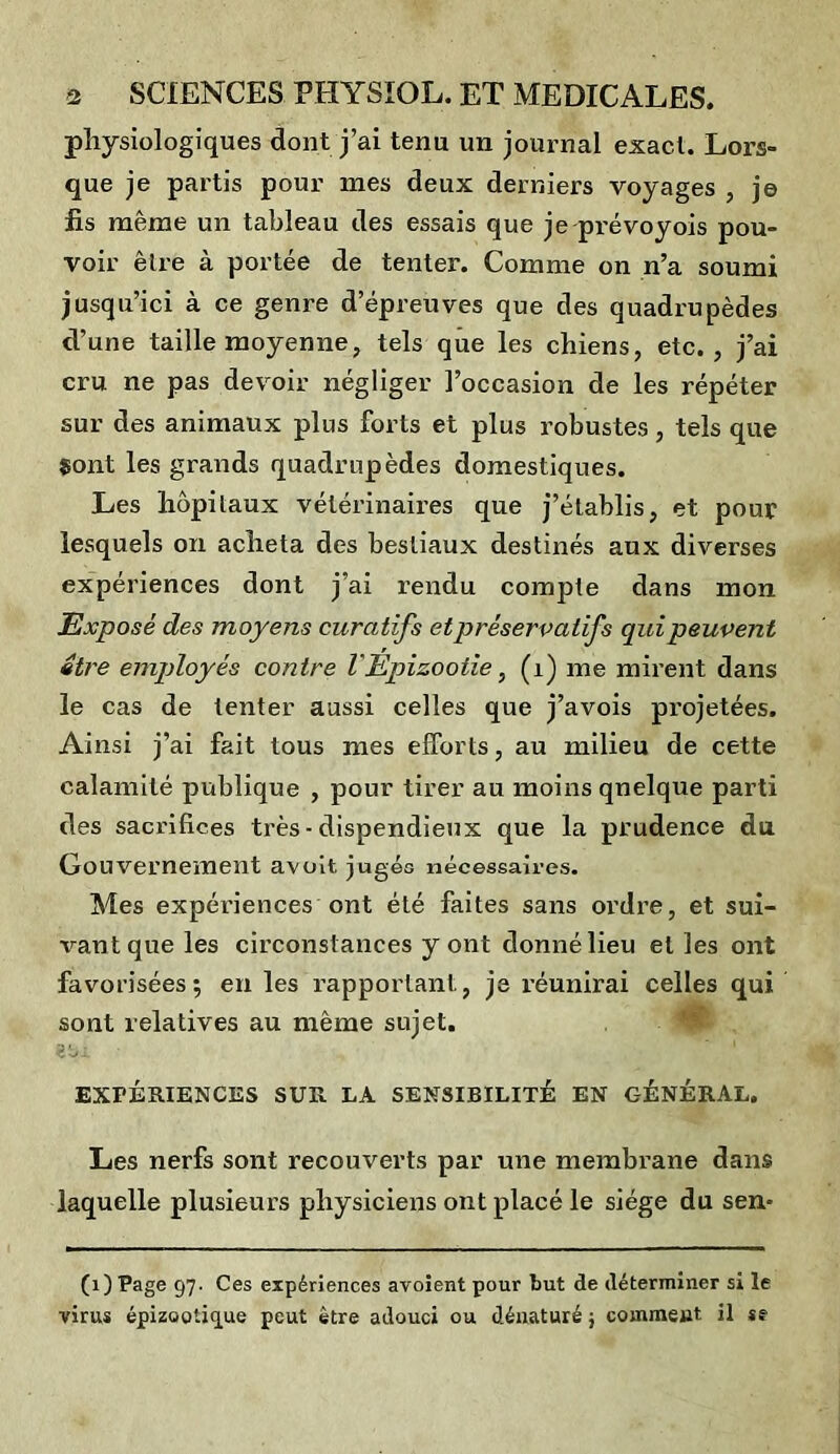 physiologiques dont j’ai tenu un journal exact. Lors- que je partis pour mes deux derniers voyages , je iis même un tableau des essais que je prévoyois pou- voir être à portée de tenter. Comme on n’a soumi jusqu’ici à ce genre d’épreuves que des quadrupèdes d’une taille moyenne, tels que les chiens, etc., j’ai cru ne pas devoir négliger l’occasion de les répéter sur des animaux plus forts et plus robustes, tels que Sont les grands quadrupèdes domestiques. Les hôpitaux vétérinaires que j’établis, et pour lesquels on acheta des bestiaux destinés aux diverses expériences dont j’ai rendu compte dans mon Exposé des moyens curatifs et préservatifs qui peuvent être employés contre l'Epizootie, (1) me mirent dans le cas de tenter aussi celles que j’avois projetées. Ainsi j’ai fait tous mes efforts, au milieu de cette calamité publique , pour tirer au moins quelque parti des sacrifices très- dispendieux que la prudence du Gouvernement avoit jugés nécessaires. Mes expériences ont été faites sans ordre, et sui- vant que les circonstances y ont donné lieu elles ont favorisées; en les rapportant, je réunirai celles qui sont relatives au même sujet. | EXPÉRIENCES SUR LA SENSIBILITÉ EN GÉNÉRAL. Les nerfs sont recouverts par une membrane dans laquelle plusieurs physiciens ont placé le siège du sen- (1) Page 97. Ces expériences avoient pour but de déterminer si le virus épizootique peut être adouci ou dénaturé ; comment il se