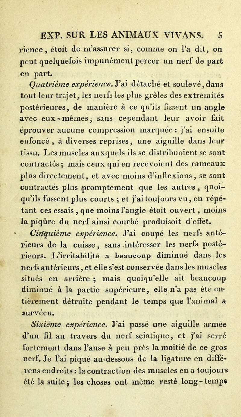 rience, étoit de m’assurer si. comme on l’a dit, on peut quelquefois impunément percer un nerf de part en part. Quatrième expérience.T ai détaché et soulevé, dans tout leur trajet, les nerfs les plus grêles des extrémités postérieures, de manière à ce qu’ils fissent un angle avec eux-mêmes, sans cependant leur avoir fait éprouver aucune compression marquée: j’ai ensuite enfoncé , à diverses reprises, une aiguille dans leur tissu. Les muscles auxquels ils se distribuoient se sont contractés •, mais ceux qui en recevoient des rameaux plus directement, et avec moins d'inflexions, se sont contractés plus promptement que les autres , quoi- qu’ils fussent plus courts ; et j’ai toujours vu , en répé- tant ces essais , que moins l’angle étoit ouvert, moins la piqûre du nerf ainsi courbé produisoit d'effet. Cinquième expérience. J’ai coupé les nerfs anté- rieurs de la cuisse, sans -intéresser les nerfs posté- rieurs. L’irritabilité a beaucoup diminué dans ies nerfs antérieurs, et elle s’est conservée dans les muscles situés en arrière 5 mais quoiqu’elle ait beaucoup diminué à la partie supérieure, elle n’a pas été en-- tièrement détruite pendant le temps que l’animal a survécu. Sixième expérience. J’ai passé une aiguille armée d’un fil au travers du nerf sciatique, et j’ai seri’é fortement dans l’anse à peu près la moitié de ce gros nerf. Je l’ai piqué au-dessous de la ligature en diffé- rens endroits : la contraction des muscles en a toujours été la suite j les choses ont même resté long-temps