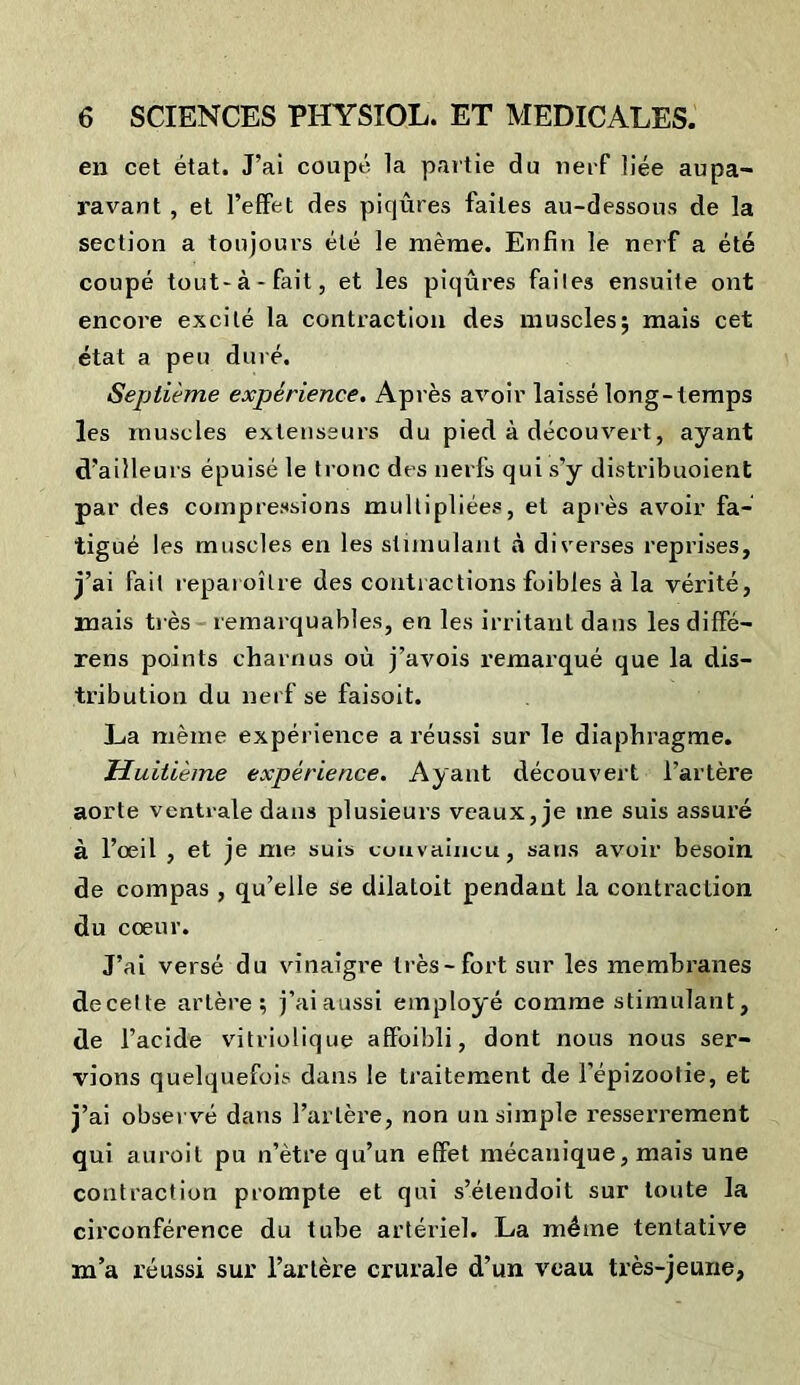 en cet état. J’ai coupé la partie du nerf liée aupa- ravant , et l’effet des piqûres faites au-dessous de la section a toujoui-s été le même. Enfin le nerf a été coupé tout-à-fait, et les piqûres failes ensuite ont encore excité la contraction des muscles; mais cet état a peu duré. Septième expjérience. Après avoir laissé long-temps les muscles extenseurs du pied à découvert, ayant d’ailleurs épuisé le tronc des nerfs qui s’y distribuoient par des compressions multipliées, et après avoir fa- tigué les muscles en les stimulant à diverses reprises, j’ai fait reparoîlre des contractions foibles à la vérité, mais très remarquables, en les irritant dans les diffé- rens points charnus oû j’avois remarqué que la dis- tribution du nerf se faisoit. La même expérience a réussi sur le diaphragme. Huitième expérience. Ayant découvert l’artère aorte ventrale dans plusieurs veaux, je me suis assuré à l’oeil , et je me suis convaincu, sans avoir besoin de compas , qu’elle se dilatoit pendant la contraction du coeur. J’ai versé du vinaigre très-fort sur les membranes decette artère; j’ai aussi employé comme stimulant, de l’acide vitriolique affoibli, dont nous nous ser- vions quelquefois dans le traitement de l’épizoolie, et j’ai observé dans l’artère, non un simple resserrement qui auroit pu n’ètre qu’un effet mécanique, mais une contraction prompte et qui s’étendoit sur toute la circonférence du tube artériel. La même tentative m’a réussi sur l’artère crurale d’un veau très-jeune.