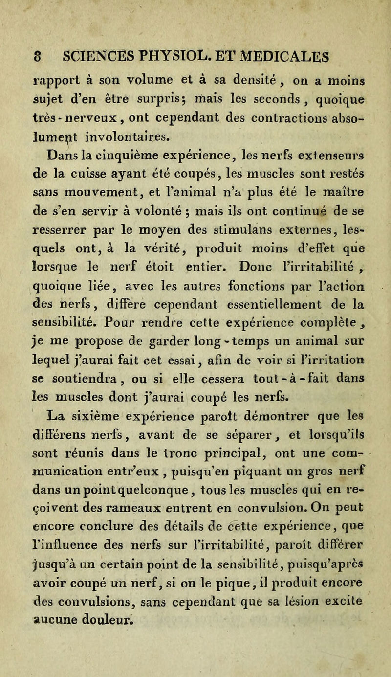 rapport à son volume et à sa densité , on a moins sujet d’en être surpris; mais les seconds , quoique très-nerveux, ont cependant des contractions abso- lument involontaires. Dans la cinquième expérience, les nerfs extenseurs de la cuisse ayant été coupés, les muscles sont x’estés sans mouvement, et l’animal n’a plus été le maître de s’en servir à volonté ; mais ils ont continué de se resserrer par le moyen des stimulans externes, les- quels ont, à la vérité, produit moins d’effet que lorsque le nerf étoit entier. Donc l’irritabilité , quoique liée, avec les autres fonctions par l’action des nerfs, diffère cependant essentiellement de la sensibilité. Pour rendre cette expérience complète , je me propose de garder long-temps un animal sur lequel j’aurai fait cet essai, afin de voir si l’irritation se soutiendra, ou si elle cessera tout-à-fait dans les muscles dont j’aurai coupé les nerfs. La sixième expérience parolt démontrer que les di ffére ns nerfs, avant de se séparer, et lorsqu’ils sont réunis dans le tronc principal, ont une com- munication entr’eux , puisqu’en piquant un gros nerf dans un point quelconque, tous les muscles qui en re- çoivent des rameaux entrent en convulsion. On peut encore conclure des détails de cette expérience, que l’influence des nerfs sur l’irritabilité, paroît différer jusqu’à un certain point de la sensibilité, puisqu’après avoir coupé un nerf, si on le pique, il produit encore des convulsions, sans cependant que sa lésion excite aucune douleur.