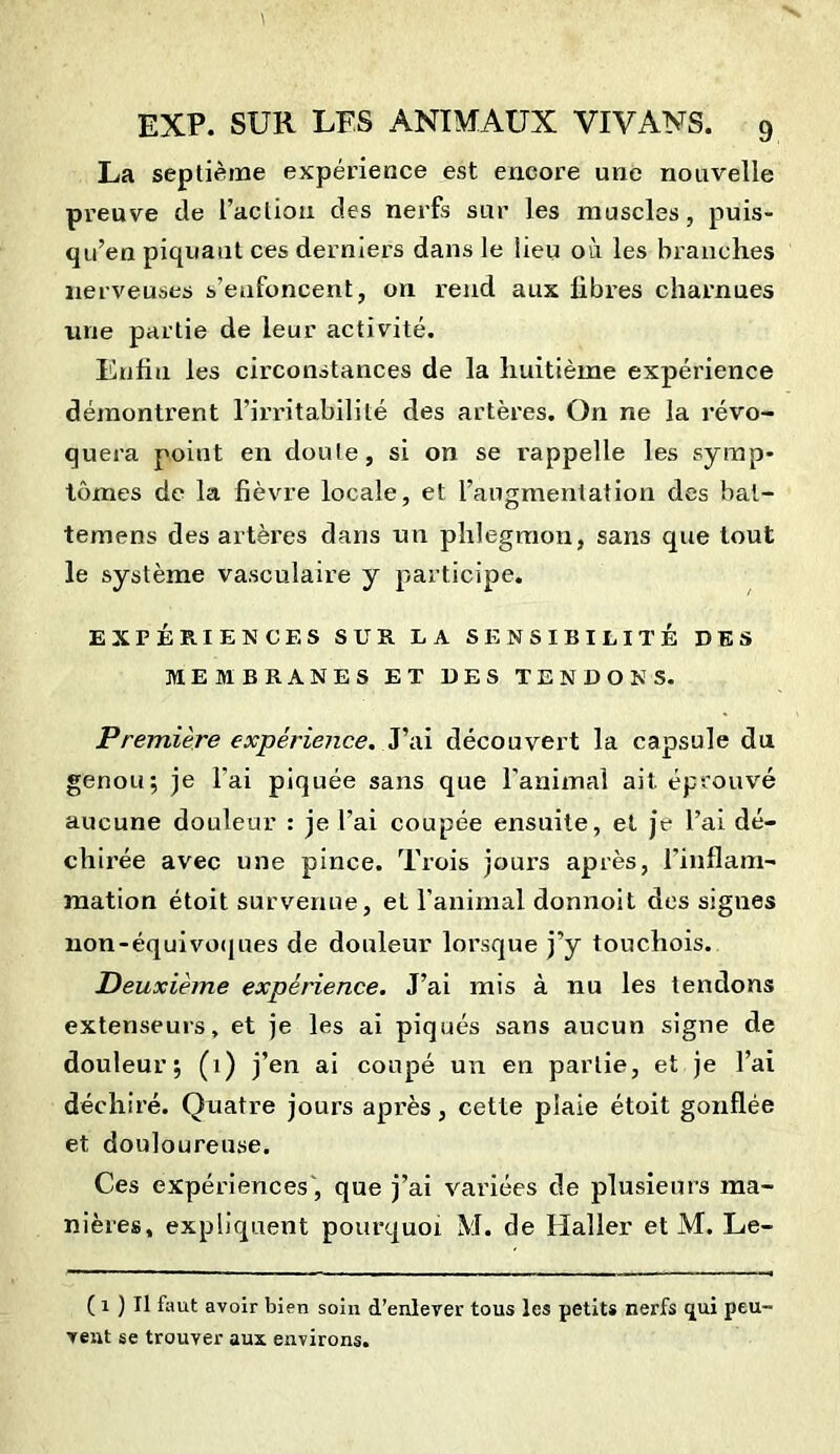 La septième expérience est encore une nouvelle preuve de l’action des nerfs sur les muscles, puis- qu’en piquant ces derniers dans le lieu où les branches nerveuses s’enfoncent, on rend aux fibres charnues line partie de leur activité. Enfin les circonstances de la huitième expérience démontrent l’irritabilité des artères. On ne la révo- quera point en doute, si on se rappelle les symp* tomes de la fièvre locale, et l’augmentation des bal- temens des artères dans un phlegmon, sans que tout le système vasculaire y participe. EXPÉRIENCES SUR LA SENSIBILITÉ DES MEMBRANES ET DES TENDONS. Première expérience. J’ai découvert la capsule du genou; je l'ai piquée sans que l’animal ait éprouvé aucune douleur : je l'ai coupée ensuite, et je l’ai dé- chirée avec une pince. Trois jours après, l’inflam- mation étoit survenue, et l’animal donnoit des sigues non-équivoques de douleur lorsque j’y touchois. Deuxième expérience. J’ai mis à nu les tendons extenseurs, et je les ai piqués sans aucun signe de douleur; (1) j’en ai coupé un en partie, et je l’ai déchiré. Quatre jours après, cette plaie étoit gonflée et douloureuse. Ces expériences, que j’ai variées de plusieurs ma- nières, expliquent pourquoi M. de Haller et M. Le- ( 1 ) Il faut avoir bien soiii d’enlever tous les petits nerfs qui peu- vent se trouver aux environs.