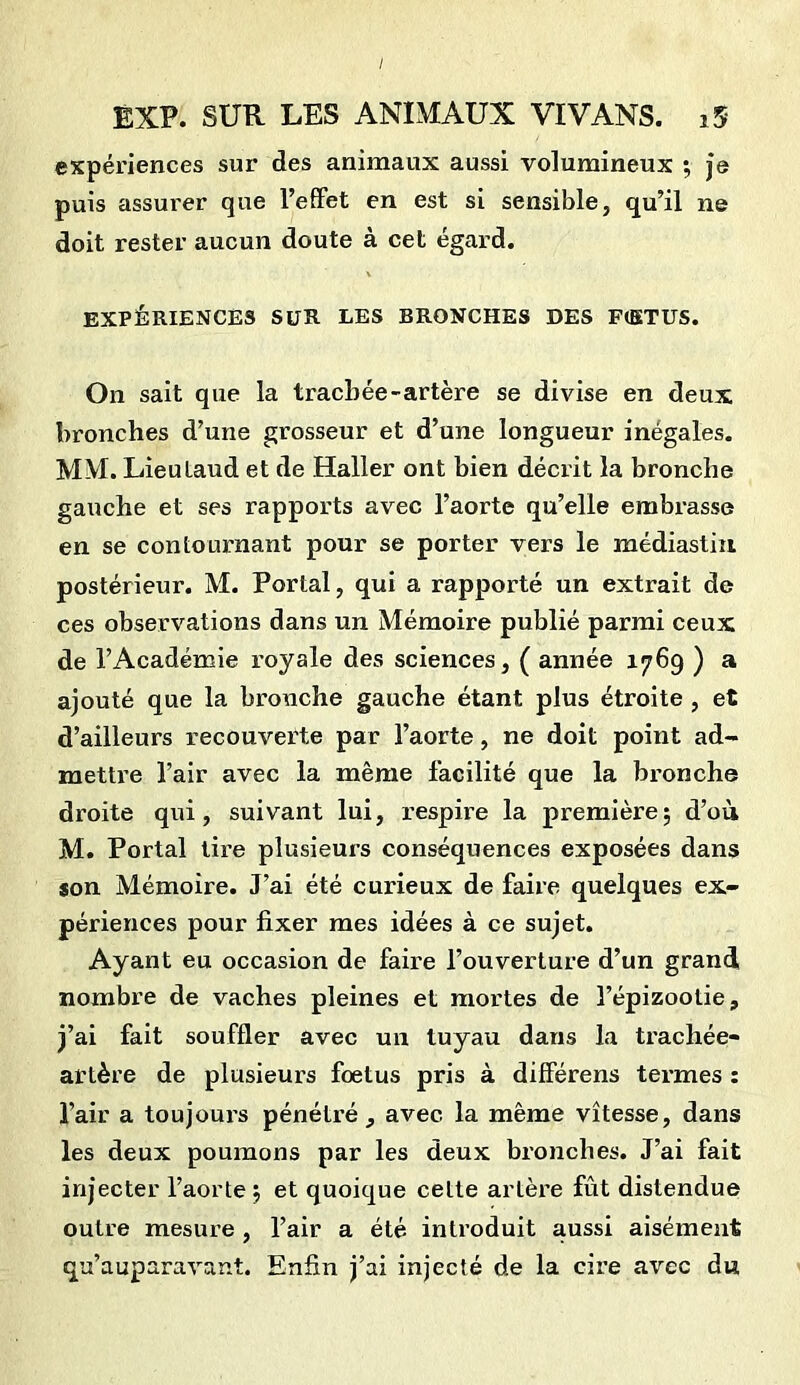 expériences sur des animaux aussi volumineux ; je puis assurer que l’effet en est si sensible, qu’il ne doit rester aucun doute à cet égard. EXPÉRIENCES SUR LES BRONCHES DES F(ETUS. On sait que la trachée-artère se divise en deux bronches d’une grosseur et d’une longueur inégales. MM. Lieulaud et de Haller ont bien décrit la bronche gauche et ses rapports avec l’aorte qu’elle embrasse en se contournant pour se porter vers le médiastin postérieur. M. Portai, qui a rapporté un extrait de ces observations dans un Mémoire publié parmi ceux de l’Académie royale des sciences, ( année 1769 ) a ajouté que la bronche gauche étant plus étroite , et d’ailleurs recouverte par l’aorte, ne doit point ad- mette l’air avec la même facilité que la bronche droite qui, suivant lui, respire la première; d’où M. Portai tire plusieurs conséquences exposées dans son Mémoire. J’ai été curieux de faire quelques ex- périences pour fixer mes idées à ce sujet. Ayant eu occasion de faire l’ouverture d’un grand nombre de vaches pleines et mortes de l’épizootie, j’ai fait souffler avec un tuyau dans la trachée- artère de plusieurs fœtus pris à différens termes : l’air a toujours pénétré, avec la même vitesse, dans les deux poumons par les deux bronches. J’ai fait injecter l’aorte; et quoique cette artère fût distendue outre mesure , l’air a été introduit aussi aisément qu’auparavant. Enfin j’ai injecté de la cire avec du